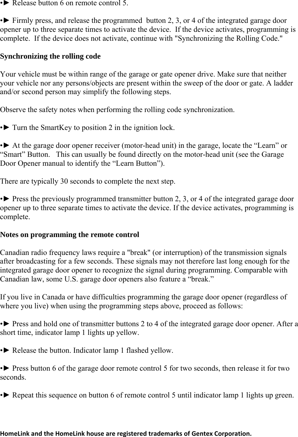 •► Release button 6 on remote control 5. •► Firmly press, and release the programmed  button 2, 3, or 4 of the integrated garage door e the device.  If the device activates, programming is complete.  If the device does not activate, continue with &quot;Synchronizing the Rolling Code.&quot; Your vehicle must be within range of the garage or gate opener drive. Make sure that neither cts are present within the sweep of the door or gate. A ladder and/or second person may simplify the following steps. •► Turn the SmartKey to position 2 in the ignition lock. •► At the garage door opener receiver (motor-head unit) in the garage, locate the “Learn” or e motor-head unit (see the Garage Door Opener manual to identify the “Learn Button”). •► Press the previously programmed transmitter button 2, 3, or 4 of the integrated garage door the device activates, programming is complete. Canadian radio frequency laws require a &quot;break&quot; (or interruption) of the transmission signals nals may not therefore last long enough for the integrated garage door opener to recognize the signal during programming. Comparable with follows: r a •► Press button 6 of the garage door remote control 5 for two seconds, then release it for two  opener up to three separate times to activatSynchronizing the rolling code your vehicle nor any persons/objeObserve the safety notes when performing the rolling code synchronization. “Smart” Button.   This can usually be found directly on thThere are typically 30 seconds to complete the next step. opener up to three separate times to activate the device. If Notes on programming the remote control after broadcasting for a few seconds. These sigCanadian law, some U.S. garage door openers also feature a “break.” If you live in Canada or have difficulties programming the garage door opener (regardless of where you live) when using the programming steps above, proceed as •► Press and hold one of transmitter buttons 2 to 4 of the integrated garage door opener. Afteshort time, indicator lamp 1 lights up yellow. •► Release the button. Indicator lamp 1 flashed yellow. seconds. •► Repeat this sequence on button 6 of remote control 5 until indicator lamp 1 lights up green.HomeLinkandtheHomeLinkhouseareregisteredtrademarksofGentexCorporation.