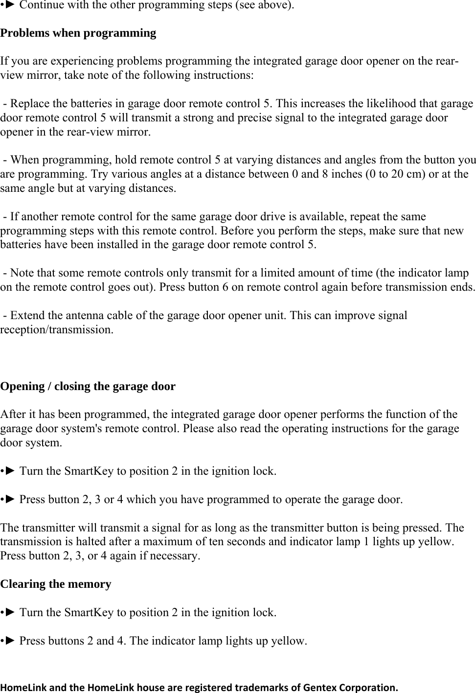 •► Continue with the other programming steps (see above). Problems when programming If you are experiencing problems programming the integrated garage door opener on the rear-view mirror, take note of the following instructions:  5. This increases the likelihood that garage door remote control 5 will transmit a strong and precise signal to the integrated garage door ote control 5 at varying distances and angles from the button you are programming. Try various angles at a distance between 0 and 8 inches (0 to 20 cm) or at the me garage door drive is available, repeat the same programming steps with this remote control. Before you perform the steps, make sure that new nt of time (the indicator lamp on the remote control goes out). Press button 6 on remote control again before transmission ends. reception/transmission. pening / closing the garage door egrated garage door opener performs the function of the garage door system&apos;s remote control. Please also read the operating instructions for the garage martKey to position 2 in the ignition lock.  operate the garage door. ressed. The transmission is halted after a maximum of ten seconds and indicator lamp 1 lights up yellow. to position 2 in the ignition lock. llow.  - Replace the batteries in garage door remote controlopener in the rear-view mirror.  - When programming, hold remsame angle but at varying distances.  - If another remote control for the sabatteries have been installed in the garage door remote control 5.  - Note that some remote controls only transmit for a limited amou - Extend the antenna cable of the garage door opener unit. This can improve signal  OAfter it has been programmed, the intdoor system. •► Turn the S•► Press button 2, 3 or 4 which you have programmed toThe transmitter will transmit a signal for as long as the transmitter button is being pPress button 2, 3, or 4 again if necessary. Clearing the memory •► Turn the SmartKey •► Press buttons 2 and 4. The indicator lamp lights up yeHomeLinkandtheHomeLinkhouseareregisteredtrademarksofGentexCorporation.