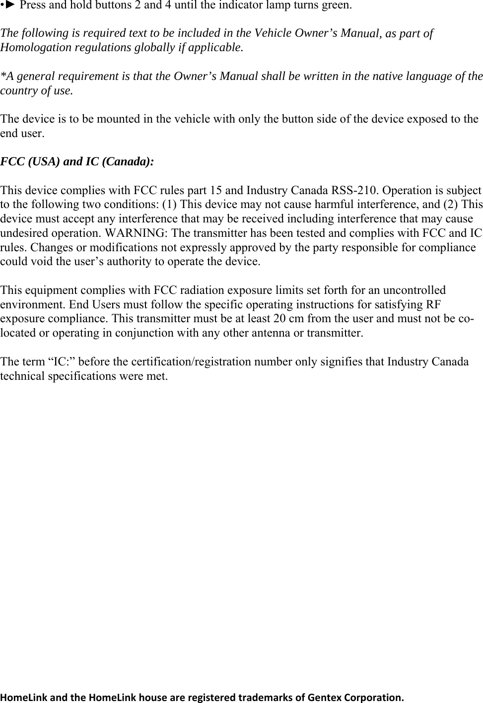 HomeLinkandtheHomeLinkhouseareregisteredtrademarksofGentexCorporation. green. nual, as part of Homologation regulations globally if applicable.  l shall be written in the native language of the ountry of use.  be mounted in the vehicle with only the button side of the device exposed to the nd user.  ) and IC (Canada):  ules part 15 and Industry Canada RSS-210. Operation is subject  the following two conditions: (1) This device may not cause harmful interference, and (2) This  limits set forth for an uncontrolled nvironment. End Users must follow the specific operating instructions for satisfying RF  co-at Industry Canada technical specifications were met. •► Press and hold buttons 2 and 4 until the indicator lamp turnsThe following is required text to be included in the Vehicle Owner’s Ma *A general requirement is that the Owner’s Manuac The device is to e FCC (USA This device complies with FCC rtodevice must accept any interference that may be received including interference that may cause undesired operation. WARNING: The transmitter has been tested and complies with FCC and IC rules. Changes or modifications not expressly approved by the party responsible for compliance could void the user’s authority to operate the device.   This equipment complies with FCC radiation exposureeexposure compliance. This transmitter must be at least 20 cm from the user and must not belocated or operating in conjunction with any other antenna or transmitter.  The term “IC:” before the certification/registration number only signifies th