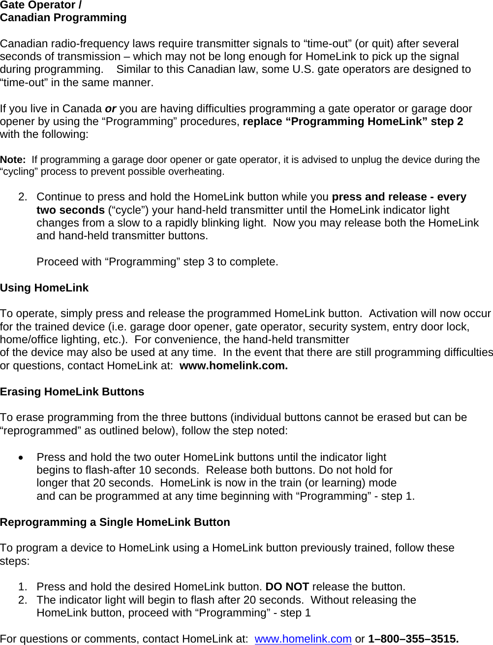 Gate Operator /  Canadian Programming  Canadian radio-frequency laws require transmitter signals to “time-out” (or quit) after several seconds of transmission – which may not be long enough for HomeLink to pick up the signal during programming.    Similar to this Canadian law, some U.S. gate operators are designed to “time-out” in the same manner.  If you live in Canada or you are having difficulties programming a gate operator or garage door opener by using the “Programming” procedures, replace “Programming HomeLink” step 2 with the following:  Note:  If programming a garage door opener or gate operator, it is advised to unplug the device during the “cycling” process to prevent possible overheating.  2.  Continue to press and hold the HomeLink button while you press and release - every two seconds (“cycle”) your hand-held transmitter until the HomeLink indicator light changes from a slow to a rapidly blinking light.  Now you may release both the HomeLink and hand-held transmitter buttons.  Proceed with “Programming” step 3 to complete.  Using HomeLink   To operate, simply press and release the programmed HomeLink button.  Activation will now occur for the trained device (i.e. garage door opener, gate operator, security system, entry door lock, home/office lighting, etc.).  For convenience, the hand-held transmitter  of the device may also be used at any time.  In the event that there are still programming difficulties or questions, contact HomeLink at:  www.homelink.com.  Erasing HomeLink Buttons  To erase programming from the three buttons (individual buttons cannot be erased but can be “reprogrammed” as outlined below), follow the step noted:  •  Press and hold the two outer HomeLink buttons until the indicator light  begins to flash-after 10 seconds.  Release both buttons. Do not hold for longer that 20 seconds.  HomeLink is now in the train (or learning) mode  and can be programmed at any time beginning with “Programming” - step 1.  Reprogramming a Single HomeLink Button  To program a device to HomeLink using a HomeLink button previously trained, follow these steps:  1.   Press and hold the desired HomeLink button. DO NOT release the button. 2.   The indicator light will begin to flash after 20 seconds.  Without releasing the      HomeLink button, proceed with “Programming” - step 1   For questions or comments, contact HomeLink at:  www.homelink.com or 1–800–355–3515.      