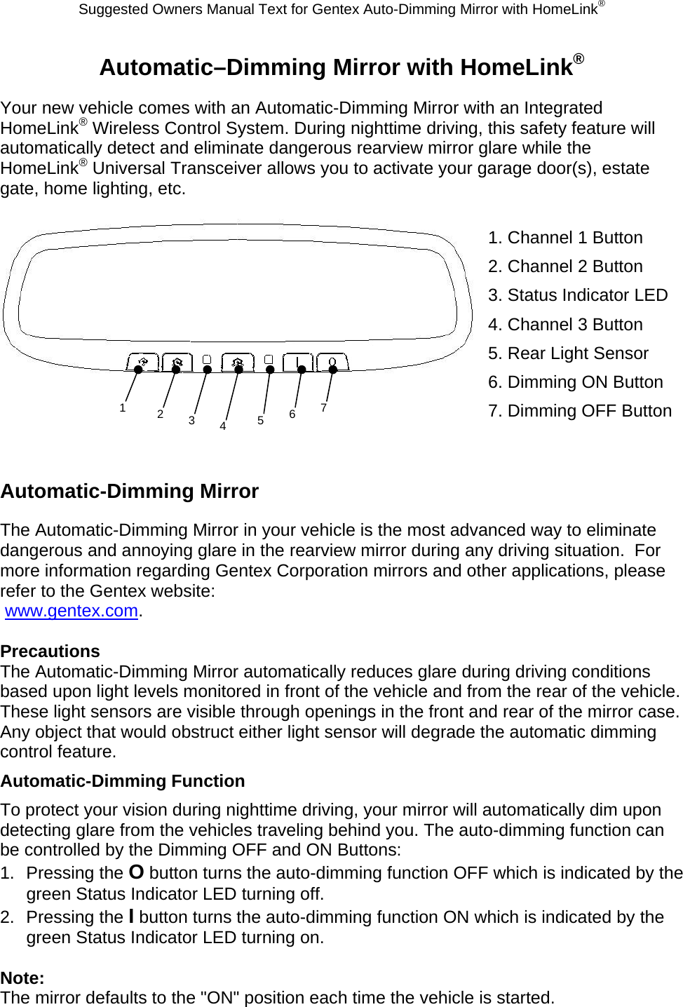 Suggested Owners Manual Text for Gentex Auto-Dimming Mirror with HomeLink® Automatic–Dimming Mirror with HomeLink® Your new vehicle comes with an Automatic-Dimming Mirror with an Integrated HomeLink® Wireless Control System. During nighttime driving, this safety feature will automatically detect and eliminate dangerous rearview mirror glare while the HomeLink® Universal Transceiver allows you to activate your garage door(s), estate gate, home lighting, etc.   1. Channel 1 Button 2. Channel 2 Button 3. Status Indicator LED 4. Channel 3 Button 5. Rear Light Sensor 6. Dimming ON Button 7. Dimming OFF Button   Automatic-Dimming Mirror The Automatic-Dimming Mirror in your vehicle is the most advanced way to eliminate dangerous and annoying glare in the rearview mirror during any driving situation.  For more information regarding Gentex Corporation mirrors and other applications, please refer to the Gentex website:  www.gentex.com.  Precautions The Automatic-Dimming Mirror automatically reduces glare during driving conditions based upon light levels monitored in front of the vehicle and from the rear of the vehicle.  These light sensors are visible through openings in the front and rear of the mirror case.  Any object that would obstruct either light sensor will degrade the automatic dimming control feature. Automatic-Dimming Function To protect your vision during nighttime driving, your mirror will automatically dim upon detecting glare from the vehicles traveling behind you. The auto-dimming function can be controlled by the Dimming OFF and ON Buttons: 1. Pressing the O button turns the auto-dimming function OFF which is indicated by the green Status Indicator LED turning off. 2. Pressing the I button turns the auto-dimming function ON which is indicated by the green Status Indicator LED turning on.  Note: The mirror defaults to the &quot;ON&quot; position each time the vehicle is started. 1  23  4  567