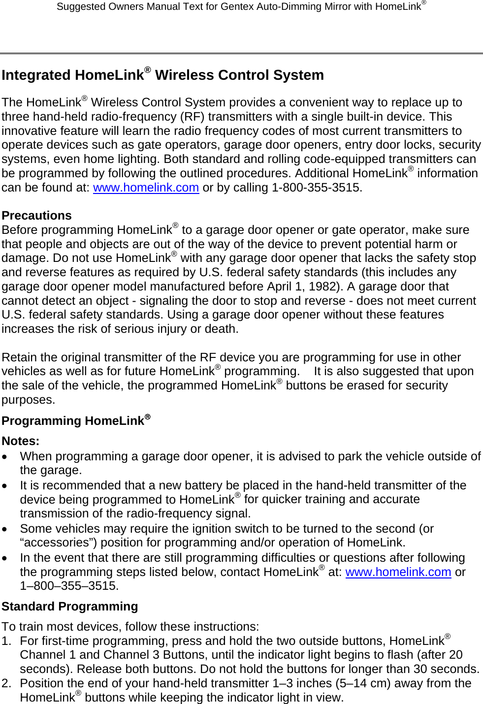 Suggested Owners Manual Text for Gentex Auto-Dimming Mirror with HomeLink®  Integrated HomeLink® Wireless Control System The HomeLink® Wireless Control System provides a convenient way to replace up to three hand-held radio-frequency (RF) transmitters with a single built-in device. This innovative feature will learn the radio frequency codes of most current transmitters to operate devices such as gate operators, garage door openers, entry door locks, security systems, even home lighting. Both standard and rolling code-equipped transmitters can be programmed by following the outlined procedures. Additional HomeLink® information can be found at: www.homelink.com or by calling 1-800-355-3515.  Precautions Before programming HomeLink® to a garage door opener or gate operator, make sure that people and objects are out of the way of the device to prevent potential harm or damage. Do not use HomeLink® with any garage door opener that lacks the safety stop and reverse features as required by U.S. federal safety standards (this includes any garage door opener model manufactured before April 1, 1982). A garage door that cannot detect an object - signaling the door to stop and reverse - does not meet current U.S. federal safety standards. Using a garage door opener without these features increases the risk of serious injury or death.  Retain the original transmitter of the RF device you are programming for use in other vehicles as well as for future HomeLink® programming.    It is also suggested that upon the sale of the vehicle, the programmed HomeLink® buttons be erased for security purposes. Programming HomeLink® Notes: •  When programming a garage door opener, it is advised to park the vehicle outside of the garage. •  It is recommended that a new battery be placed in the hand-held transmitter of the device being programmed to HomeLink® for quicker training and accurate transmission of the radio-frequency signal. •  Some vehicles may require the ignition switch to be turned to the second (or “accessories”) position for programming and/or operation of HomeLink. •  In the event that there are still programming difficulties or questions after following the programming steps listed below, contact HomeLink® at: www.homelink.com or 1–800–355–3515. Standard Programming To train most devices, follow these instructions: 1.  For first-time programming, press and hold the two outside buttons, HomeLink® Channel 1 and Channel 3 Buttons, until the indicator light begins to flash (after 20 seconds). Release both buttons. Do not hold the buttons for longer than 30 seconds. 2.  Position the end of your hand-held transmitter 1–3 inches (5–14 cm) away from the HomeLink® buttons while keeping the indicator light in view. 