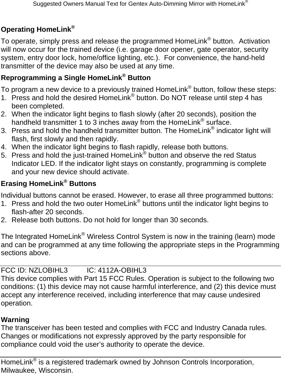 Suggested Owners Manual Text for Gentex Auto-Dimming Mirror with HomeLink® Operating HomeLink® To operate, simply press and release the programmed HomeLink® button.  Activation will now occur for the trained device (i.e. garage door opener, gate operator, security system, entry door lock, home/office lighting, etc.).  For convenience, the hand-held transmitter of the device may also be used at any time.   Reprogramming a Single HomeLink® Button To program a new device to a previously trained HomeLink® button, follow these steps: 1.  Press and hold the desired HomeLink® button. Do NOT release until step 4 has been completed. 2.  When the indicator light begins to flash slowly (after 20 seconds), position the handheld transmitter 1 to 3 inches away from the HomeLink® surface. 3.  Press and hold the handheld transmitter button. The HomeLink® indicator light will flash, first slowly and then rapidly. 4.  When the indicator light begins to flash rapidly, release both buttons. 5.  Press and hold the just-trained HomeLink® button and observe the red Status Indicator LED. If the indicator light stays on constantly, programming is complete and your new device should activate. Erasing HomeLink® Buttons Individual buttons cannot be erased. However, to erase all three programmed buttons: 1.  Press and hold the two outer HomeLink® buttons until the indicator light begins to flash-after 20 seconds. 2.  Release both buttons. Do not hold for longer than 30 seconds.  The Integrated HomeLink® Wireless Control System is now in the training (learn) mode and can be programmed at any time following the appropriate steps in the Programming sections above.  FCC ID: NZLOBIHL3  IC: 4112A-OBIHL3 This device complies with Part 15 FCC Rules. Operation is subject to the following two conditions: (1) this device may not cause harmful interference, and (2) this device must accept any interference received, including interference that may cause undesired operation.  Warning The transceiver has been tested and complies with FCC and Industry Canada rules. Changes or modifications not expressly approved by the party responsible for compliance could void the user’s authority to operate the device.  HomeLink® is a registered trademark owned by Johnson Controls Incorporation, Milwaukee, Wisconsin. 