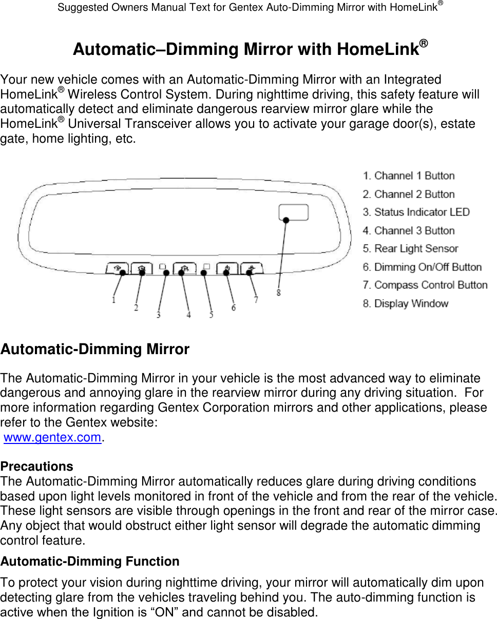 Suggested Owners Manual Text for Gentex Auto-Dimming Mirror with HomeLink® Automatic–Dimming Mirror with HomeLink® Your new vehicle comes with an Automatic-Dimming Mirror with an Integrated HomeLink® Wireless Control System. During nighttime driving, this safety feature will automatically detect and eliminate dangerous rearview mirror glare while the HomeLink® Universal Transceiver allows you to activate your garage door(s), estate gate, home lighting, etc.   Automatic-Dimming Mirror The Automatic-Dimming Mirror in your vehicle is the most advanced way to eliminate dangerous and annoying glare in the rearview mirror during any driving situation.  For more information regarding Gentex Corporation mirrors and other applications, please refer to the Gentex website:  www.gentex.com.  Precautions The Automatic-Dimming Mirror automatically reduces glare during driving conditions based upon light levels monitored in front of the vehicle and from the rear of the vehicle.  These light sensors are visible through openings in the front and rear of the mirror case.  Any object that would obstruct either light sensor will degrade the automatic dimming control feature. Automatic-Dimming Function To protect your vision during nighttime driving, your mirror will automatically dim upon detecting glare from the vehicles traveling behind you. The auto-dimming function is active when the Ignition is “ON” and cannot be disabled. 