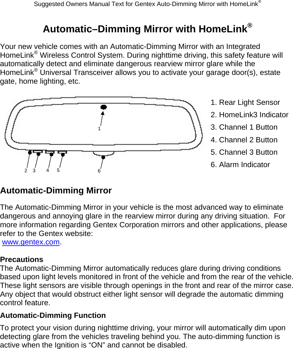 Suggested Owners Manual Text for Gentex Auto-Dimming Mirror with HomeLink® Automatic–Dimming Mirror with HomeLink® Your new vehicle comes with an Automatic-Dimming Mirror with an Integrated HomeLink® Wireless Control System. During nighttime driving, this safety feature will automatically detect and eliminate dangerous rearview mirror glare while the HomeLink® Universal Transceiver allows you to activate your garage door(s), estate gate, home lighting, etc.   1. Rear Light Sensor 2. HomeLink3 Indicator 3. Channel 1 Button 4. Channel 2 Button 5. Channel 3 Button 6. Alarm Indicator  Automatic-Dimming Mirror The Automatic-Dimming Mirror in your vehicle is the most advanced way to eliminate dangerous and annoying glare in the rearview mirror during any driving situation.  For more information regarding Gentex Corporation mirrors and other applications, please refer to the Gentex website:  www.gentex.com.  Precautions The Automatic-Dimming Mirror automatically reduces glare during driving conditions based upon light levels monitored in front of the vehicle and from the rear of the vehicle.  These light sensors are visible through openings in the front and rear of the mirror case.  Any object that would obstruct either light sensor will degrade the automatic dimming control feature. Automatic-Dimming Function To protect your vision during nighttime driving, your mirror will automatically dim upon detecting glare from the vehicles traveling behind you. The auto-dimming function is active when the Ignition is “ON” and cannot be disabled. 2  3  4 5 1 6 