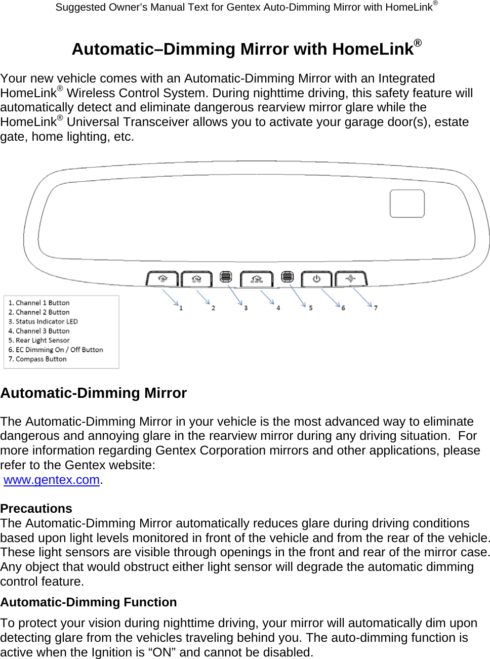 Suggested Owner’s Manual Text for Gentex Auto-Dimming Mirror with HomeLink® Automatic–Dimming Mirror with HomeLink® Your new vehicle comes with an Automatic-Dimming Mirror with an Integrated HomeLink® Wireless Control System. During nighttime driving, this safety feature will automatically detect and eliminate dangerous rearview mirror glare while the HomeLink® Universal Transceiver allows you to activate your garage door(s), estate gate, home lighting, etc.   Automatic-Dimming Mirror The Automatic-Dimming Mirror in your vehicle is the most advanced way to eliminate dangerous and annoying glare in the rearview mirror during any driving situation.  For more information regarding Gentex Corporation mirrors and other applications, please refer to the Gentex website:  www.gentex.com.  Precautions The Automatic-Dimming Mirror automatically reduces glare during driving conditions based upon light levels monitored in front of the vehicle and from the rear of the vehicle.  These light sensors are visible through openings in the front and rear of the mirror case.  Any object that would obstruct either light sensor will degrade the automatic dimming control feature. Automatic-Dimming Function To protect your vision during nighttime driving, your mirror will automatically dim upon detecting glare from the vehicles traveling behind you. The auto-dimming function is active when the Ignition is “ON” and cannot be disabled. 