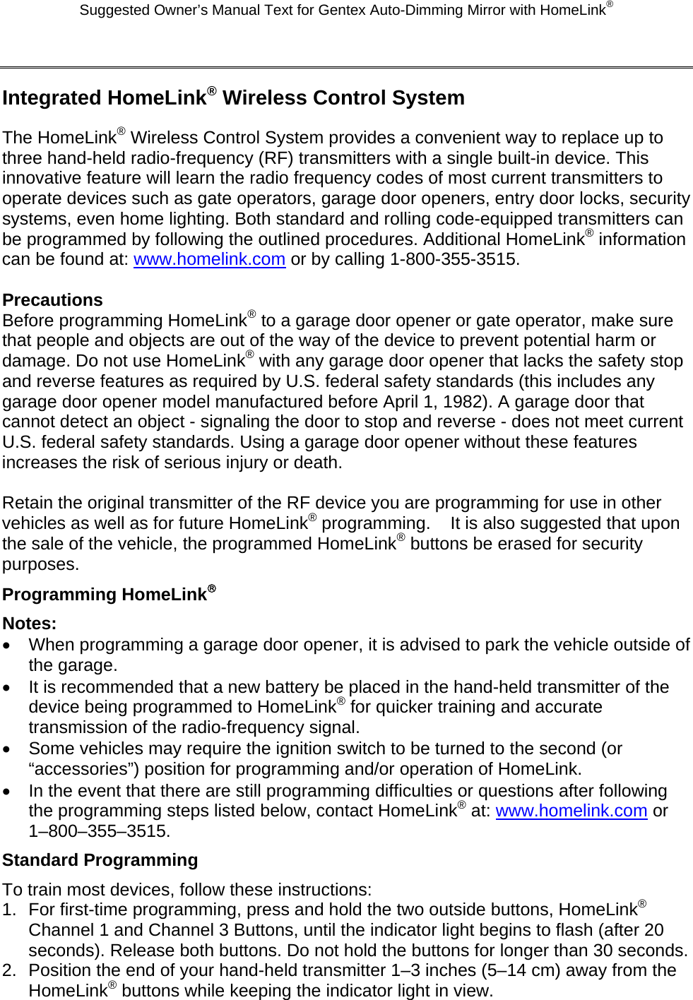 Suggested Owner’s Manual Text for Gentex Auto-Dimming Mirror with HomeLink®  Integrated HomeLink® Wireless Control System The HomeLink® Wireless Control System provides a convenient way to replace up to three hand-held radio-frequency (RF) transmitters with a single built-in device. This innovative feature will learn the radio frequency codes of most current transmitters to operate devices such as gate operators, garage door openers, entry door locks, security systems, even home lighting. Both standard and rolling code-equipped transmitters can be programmed by following the outlined procedures. Additional HomeLink® information can be found at: www.homelink.com or by calling 1-800-355-3515.  Precautions Before programming HomeLink® to a garage door opener or gate operator, make sure that people and objects are out of the way of the device to prevent potential harm or damage. Do not use HomeLink® with any garage door opener that lacks the safety stop and reverse features as required by U.S. federal safety standards (this includes any garage door opener model manufactured before April 1, 1982). A garage door that cannot detect an object - signaling the door to stop and reverse - does not meet current U.S. federal safety standards. Using a garage door opener without these features increases the risk of serious injury or death.  Retain the original transmitter of the RF device you are programming for use in other vehicles as well as for future HomeLink® programming.    It is also suggested that upon the sale of the vehicle, the programmed HomeLink® buttons be erased for security purposes. Programming HomeLink® Notes: •  When programming a garage door opener, it is advised to park the vehicle outside of the garage. •  It is recommended that a new battery be placed in the hand-held transmitter of the device being programmed to HomeLink® for quicker training and accurate transmission of the radio-frequency signal. •  Some vehicles may require the ignition switch to be turned to the second (or “accessories”) position for programming and/or operation of HomeLink. •  In the event that there are still programming difficulties or questions after following the programming steps listed below, contact HomeLink® at: www.homelink.com or 1–800–355–3515. Standard Programming To train most devices, follow these instructions: 1.  For first-time programming, press and hold the two outside buttons, HomeLink® Channel 1 and Channel 3 Buttons, until the indicator light begins to flash (after 20 seconds). Release both buttons. Do not hold the buttons for longer than 30 seconds. 2.  Position the end of your hand-held transmitter 1–3 inches (5–14 cm) away from the HomeLink® buttons while keeping the indicator light in view. 