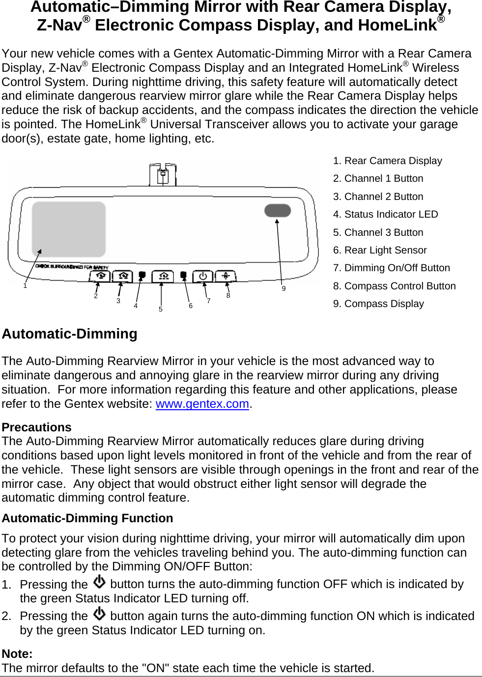 Automatic–Dimming Mirror with Rear Camera Display, Z-Nav® Electronic Compass Display, and HomeLink® Your new vehicle comes with a Gentex Automatic-Dimming Mirror with a Rear Camera Display, Z-Nav® Electronic Compass Display and an Integrated HomeLink® Wireless Control System. During nighttime driving, this safety feature will automatically detect and eliminate dangerous rearview mirror glare while the Rear Camera Display helps reduce the risk of backup accidents, and the compass indicates the direction the vehicle is pointed. The HomeLink® Universal Transceiver allows you to activate your garage door(s), estate gate, home lighting, etc.  1. Rear Camera Display 2. Channel 1 Button 3. Channel 2 Button 4. Status Indicator LED 5. Channel 3 Button 6. Rear Light Sensor 7. Dimming On/Off Button 8. Compass Control Button 9. Compass Display Automatic-Dimming The Auto-Dimming Rearview Mirror in your vehicle is the most advanced way to eliminate dangerous and annoying glare in the rearview mirror during any driving situation.  For more information regarding this feature and other applications, please refer to the Gentex website: www.gentex.com.  Precautions The Auto-Dimming Rearview Mirror automatically reduces glare during driving conditions based upon light levels monitored in front of the vehicle and from the rear of the vehicle.  These light sensors are visible through openings in the front and rear of the mirror case.  Any object that would obstruct either light sensor will degrade the automatic dimming control feature. Automatic-Dimming Function To protect your vision during nighttime driving, your mirror will automatically dim upon detecting glare from the vehicles traveling behind you. The auto-dimming function can be controlled by the Dimming ON/OFF Button: 1. Pressing the   button turns the auto-dimming function OFF which is indicated by the green Status Indicator LED turning off. 2. Pressing the   button again turns the auto-dimming function ON which is indicated by the green Status Indicator LED turning on.  Note: The mirror defaults to the &quot;ON&quot; state each time the vehicle is started.  4 2 63  87 5 91 