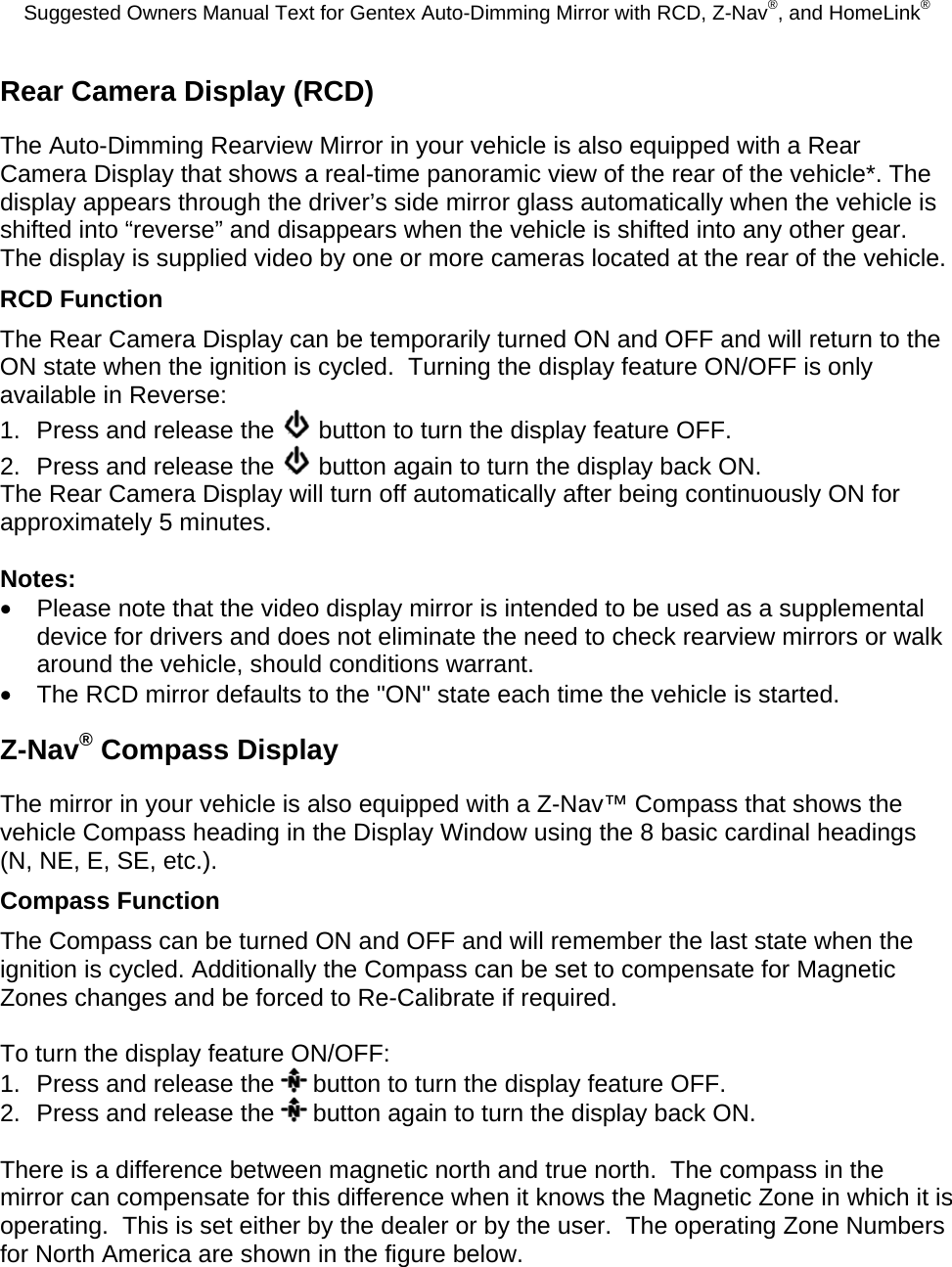 Suggested Owners Manual Text for Gentex Auto-Dimming Mirror with RCD, Z-Nav®, and HomeLink® Rear Camera Display (RCD) The Auto-Dimming Rearview Mirror in your vehicle is also equipped with a Rear Camera Display that shows a real-time panoramic view of the rear of the vehicle*. The display appears through the driver’s side mirror glass automatically when the vehicle is shifted into “reverse” and disappears when the vehicle is shifted into any other gear. The display is supplied video by one or more cameras located at the rear of the vehicle. RCD Function The Rear Camera Display can be temporarily turned ON and OFF and will return to the ON state when the ignition is cycled.  Turning the display feature ON/OFF is only available in Reverse: 1.  Press and release the   button to turn the display feature OFF. 2.  Press and release the   button again to turn the display back ON. The Rear Camera Display will turn off automatically after being continuously ON for approximately 5 minutes.  Notes: •  Please note that the video display mirror is intended to be used as a supplemental device for drivers and does not eliminate the need to check rearview mirrors or walk around the vehicle, should conditions warrant. •  The RCD mirror defaults to the &quot;ON&quot; state each time the vehicle is started. Z-Nav® Compass Display The mirror in your vehicle is also equipped with a Z-Nav™ Compass that shows the vehicle Compass heading in the Display Window using the 8 basic cardinal headings (N, NE, E, SE, etc.). Compass Function The Compass can be turned ON and OFF and will remember the last state when the ignition is cycled. Additionally the Compass can be set to compensate for Magnetic Zones changes and be forced to Re-Calibrate if required.  To turn the display feature ON/OFF: 1.  Press and release the   button to turn the display feature OFF. 2.  Press and release the   button again to turn the display back ON.  There is a difference between magnetic north and true north.  The compass in the mirror can compensate for this difference when it knows the Magnetic Zone in which it is operating.  This is set either by the dealer or by the user.  The operating Zone Numbers for North America are shown in the figure below. 