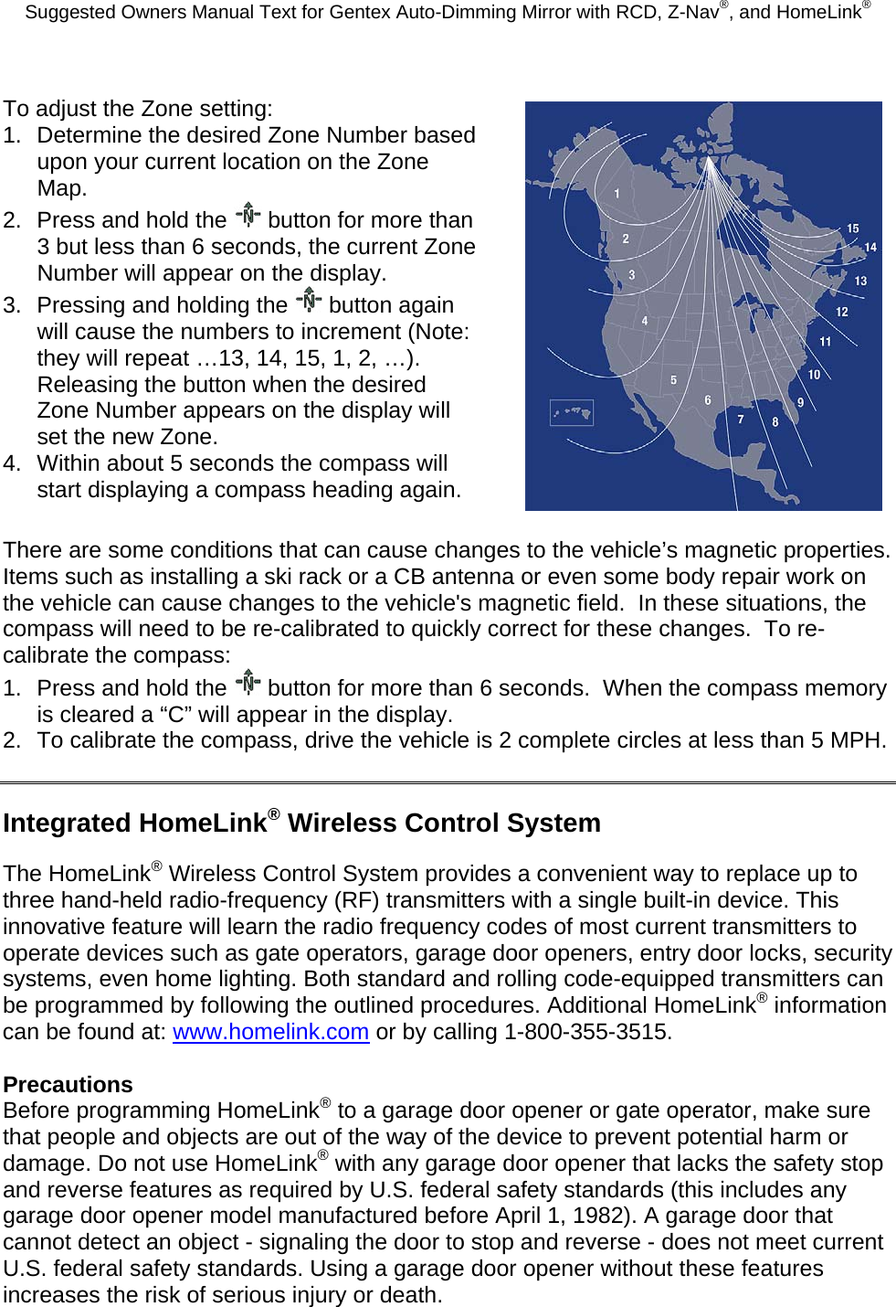 Suggested Owners Manual Text for Gentex Auto-Dimming Mirror with RCD, Z-Nav®, and HomeLink® To adjust the Zone setting: 1.  Determine the desired Zone Number based upon your current location on the Zone Map. 2.  Press and hold the   button for more than 3 but less than 6 seconds, the current Zone Number will appear on the display. 3.  Pressing and holding the   button again will cause the numbers to increment (Note: they will repeat …13, 14, 15, 1, 2, …). Releasing the button when the desired Zone Number appears on the display will set the new Zone. 4.  Within about 5 seconds the compass will start displaying a compass heading again.  There are some conditions that can cause changes to the vehicle’s magnetic properties.  Items such as installing a ski rack or a CB antenna or even some body repair work on the vehicle can cause changes to the vehicle&apos;s magnetic field.  In these situations, the compass will need to be re-calibrated to quickly correct for these changes.  To re-calibrate the compass: 1.  Press and hold the   button for more than 6 seconds.  When the compass memory is cleared a “C” will appear in the display. 2.  To calibrate the compass, drive the vehicle is 2 complete circles at less than 5 MPH.  Integrated HomeLink® Wireless Control System The HomeLink® Wireless Control System provides a convenient way to replace up to three hand-held radio-frequency (RF) transmitters with a single built-in device. This innovative feature will learn the radio frequency codes of most current transmitters to operate devices such as gate operators, garage door openers, entry door locks, security systems, even home lighting. Both standard and rolling code-equipped transmitters can be programmed by following the outlined procedures. Additional HomeLink® information can be found at: www.homelink.com or by calling 1-800-355-3515.  Precautions Before programming HomeLink® to a garage door opener or gate operator, make sure that people and objects are out of the way of the device to prevent potential harm or damage. Do not use HomeLink® with any garage door opener that lacks the safety stop and reverse features as required by U.S. federal safety standards (this includes any garage door opener model manufactured before April 1, 1982). A garage door that cannot detect an object - signaling the door to stop and reverse - does not meet current U.S. federal safety standards. Using a garage door opener without these features increases the risk of serious injury or death.  