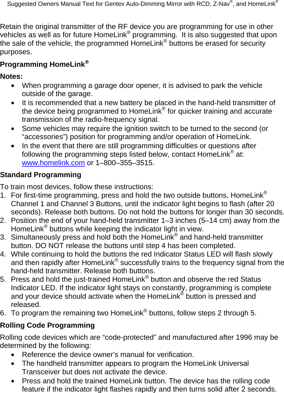 Suggested Owners Manual Text for Gentex Auto-Dimming Mirror with RCD, Z-Nav®, and HomeLink® Retain the original transmitter of the RF device you are programming for use in other vehicles as well as for future HomeLink® programming.  It is also suggested that upon the sale of the vehicle, the programmed HomeLink® buttons be erased for security purposes. Programming HomeLink® Notes: •  When programming a garage door opener, it is advised to park the vehicle outside of the garage. •  It is recommended that a new battery be placed in the hand-held transmitter of the device being programmed to HomeLink® for quicker training and accurate transmission of the radio-frequency signal. •  Some vehicles may require the ignition switch to be turned to the second (or “accessories”) position for programming and/or operation of HomeLink. •  In the event that there are still programming difficulties or questions after following the programming steps listed below, contact HomeLink® at: www.homelink.com or 1–800–355–3515. Standard Programming To train most devices, follow these instructions: 1.  For first-time programming, press and hold the two outside buttons, HomeLink® Channel 1 and Channel 3 Buttons, until the indicator light begins to flash (after 20 seconds). Release both buttons. Do not hold the buttons for longer than 30 seconds. 2.  Position the end of your hand-held transmitter 1–3 inches (5–14 cm) away from the HomeLink® buttons while keeping the indicator light in view. 3.  Simultaneously press and hold both the HomeLink® and hand-held transmitter button. DO NOT release the buttons until step 4 has been completed. 4.  While continuing to hold the buttons the red Indicator Status LED will flash slowly and then rapidly after HomeLink® successfully trains to the frequency signal from the hand-held transmitter. Release both buttons. 5.  Press and hold the just-trained HomeLink® button and observe the red Status Indicator LED. If the indicator light stays on constantly, programming is complete and your device should activate when the HomeLink® button is pressed and released. 6.  To program the remaining two HomeLink® buttons, follow steps 2 through 5. Rolling Code Programming Rolling code devices which are “code-protected” and manufactured after 1996 may be determined by the following: •  Reference the device owner’s manual for verification. •  The handheld transmitter appears to program the HomeLink Universal Transceiver but does not activate the device. •  Press and hold the trained HomeLink button. The device has the rolling code feature if the indicator light flashes rapidly and then turns solid after 2 seconds.  