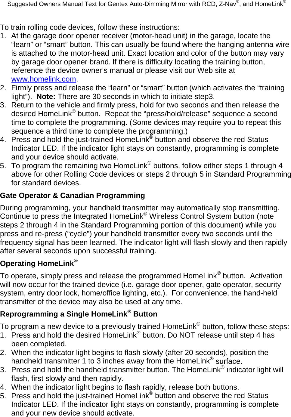 Suggested Owners Manual Text for Gentex Auto-Dimming Mirror with RCD, Z-Nav®, and HomeLink® To train rolling code devices, follow these instructions: 1.  At the garage door opener receiver (motor-head unit) in the garage, locate the “learn” or “smart” button. This can usually be found where the hanging antenna wire is attached to the motor-head unit. Exact location and color of the button may vary by garage door opener brand. If there is difficulty locating the training button, reference the device owner’s manual or please visit our Web site at www.homelink.com. 2.  Firmly press and release the “learn” or “smart” button (which activates the “training light”).  Note: There are 30 seconds in which to initiate step3. 3.  Return to the vehicle and firmly press, hold for two seconds and then release the desired HomeLink® button.  Repeat the “press/hold/release” sequence a second time to complete the programming. (Some devices may require you to repeat this sequence a third time to complete the programming.) 4.  Press and hold the just-trained HomeLink® button and observe the red Status Indicator LED. If the indicator light stays on constantly, programming is complete and your device should activate. 5.  To program the remaining two HomeLink® buttons, follow either steps 1 through 4 above for other Rolling Code devices or steps 2 through 5 in Standard Programming for standard devices. Gate Operator &amp; Canadian Programming During programming, your handheld transmitter may automatically stop transmitting. Continue to press the Integrated HomeLink® Wireless Control System button (note steps 2 through 4 in the Standard Programming portion of this document) while you press and re-press (“cycle”) your handheld transmitter every two seconds until the frequency signal has been learned. The indicator light will flash slowly and then rapidly after several seconds upon successful training. Operating HomeLink® To operate, simply press and release the programmed HomeLink® button.  Activation will now occur for the trained device (i.e. garage door opener, gate operator, security system, entry door lock, home/office lighting, etc.).  For convenience, the hand-held transmitter of the device may also be used at any time. Reprogramming a Single HomeLink® Button To program a new device to a previously trained HomeLink® button, follow these steps: 1.  Press and hold the desired HomeLink® button. Do NOT release until step 4 has been completed. 2.  When the indicator light begins to flash slowly (after 20 seconds), position the handheld transmitter 1 to 3 inches away from the HomeLink® surface. 3.  Press and hold the handheld transmitter button. The HomeLink® indicator light will flash, first slowly and then rapidly. 4.  When the indicator light begins to flash rapidly, release both buttons. 5.  Press and hold the just-trained HomeLink® button and observe the red Status Indicator LED. If the indicator light stays on constantly, programming is complete and your new device should activate. 