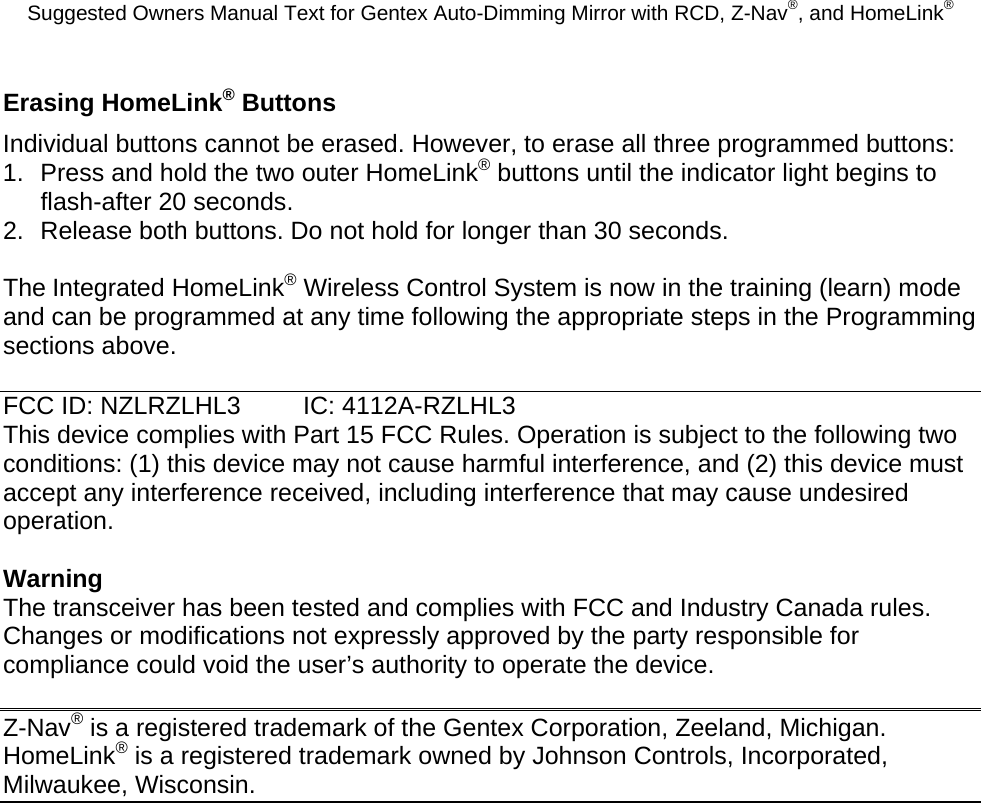 Suggested Owners Manual Text for Gentex Auto-Dimming Mirror with RCD, Z-Nav®, and HomeLink® Erasing HomeLink® Buttons Individual buttons cannot be erased. However, to erase all three programmed buttons: 1.  Press and hold the two outer HomeLink® buttons until the indicator light begins to flash-after 20 seconds. 2.  Release both buttons. Do not hold for longer than 30 seconds.  The Integrated HomeLink® Wireless Control System is now in the training (learn) mode and can be programmed at any time following the appropriate steps in the Programming sections above.  FCC ID: NZLRZLHL3  IC: 4112A-RZLHL3 This device complies with Part 15 FCC Rules. Operation is subject to the following two conditions: (1) this device may not cause harmful interference, and (2) this device must accept any interference received, including interference that may cause undesired operation.  Warning The transceiver has been tested and complies with FCC and Industry Canada rules. Changes or modifications not expressly approved by the party responsible for compliance could void the user’s authority to operate the device.  Z-Nav® is a registered trademark of the Gentex Corporation, Zeeland, Michigan.  HomeLink® is a registered trademark owned by Johnson Controls, Incorporated, Milwaukee, Wisconsin. 