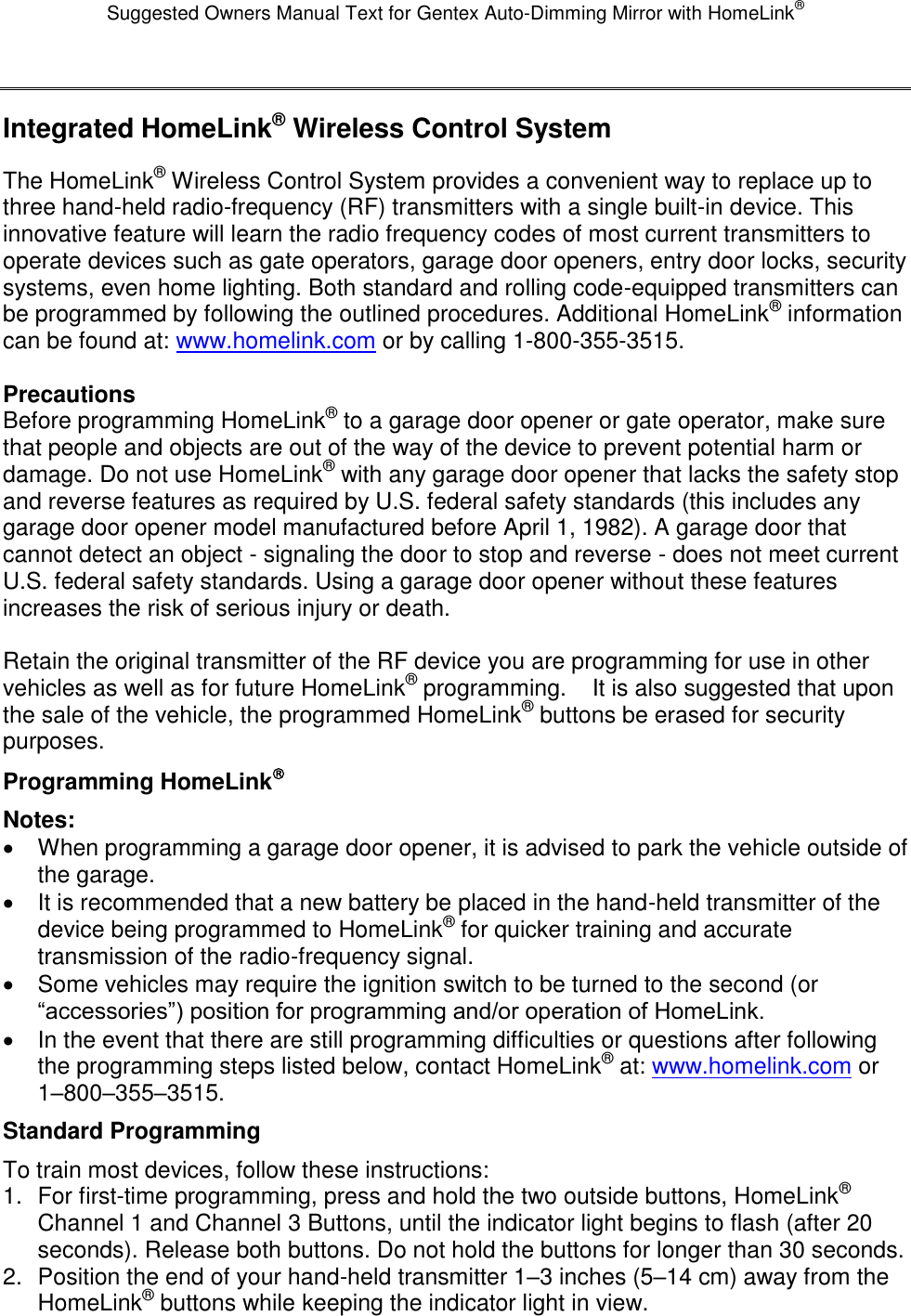 Suggested Owners Manual Text for Gentex Auto-Dimming Mirror with HomeLink®  Integrated HomeLink® Wireless Control System The HomeLink® Wireless Control System provides a convenient way to replace up to three hand-held radio-frequency (RF) transmitters with a single built-in device. This innovative feature will learn the radio frequency codes of most current transmitters to operate devices such as gate operators, garage door openers, entry door locks, security systems, even home lighting. Both standard and rolling code-equipped transmitters can be programmed by following the outlined procedures. Additional HomeLink® information can be found at: www.homelink.com or by calling 1-800-355-3515.  Precautions Before programming HomeLink® to a garage door opener or gate operator, make sure that people and objects are out of the way of the device to prevent potential harm or damage. Do not use HomeLink® with any garage door opener that lacks the safety stop and reverse features as required by U.S. federal safety standards (this includes any garage door opener model manufactured before April 1, 1982). A garage door that cannot detect an object - signaling the door to stop and reverse - does not meet current U.S. federal safety standards. Using a garage door opener without these features increases the risk of serious injury or death.  Retain the original transmitter of the RF device you are programming for use in other vehicles as well as for future HomeLink® programming.    It is also suggested that upon the sale of the vehicle, the programmed HomeLink® buttons be erased for security purposes. Programming HomeLink Notes:   When programming a garage door opener, it is advised to park the vehicle outside of the garage.   It is recommended that a new battery be placed in the hand-held transmitter of the device being programmed to HomeLink® for quicker training and accurate transmission of the radio-frequency signal.   Some vehicles may require the ignition switch to be turned to the second (or “accessories”) position for programming and/or operation of HomeLink.   In the event that there are still programming difficulties or questions after following the programming steps listed below, contact HomeLink® at: www.homelink.com or 1–800–355–3515. Standard Programming To train most devices, follow these instructions: 1.  For first-time programming, press and hold the two outside buttons, HomeLink® Channel 1 and Channel 3 Buttons, until the indicator light begins to flash (after 20 seconds). Release both buttons. Do not hold the buttons for longer than 30 seconds. 2.  Position the end of your hand-held transmitter 1–3 inches (5–14 cm) away from the HomeLink® buttons while keeping the indicator light in view. 