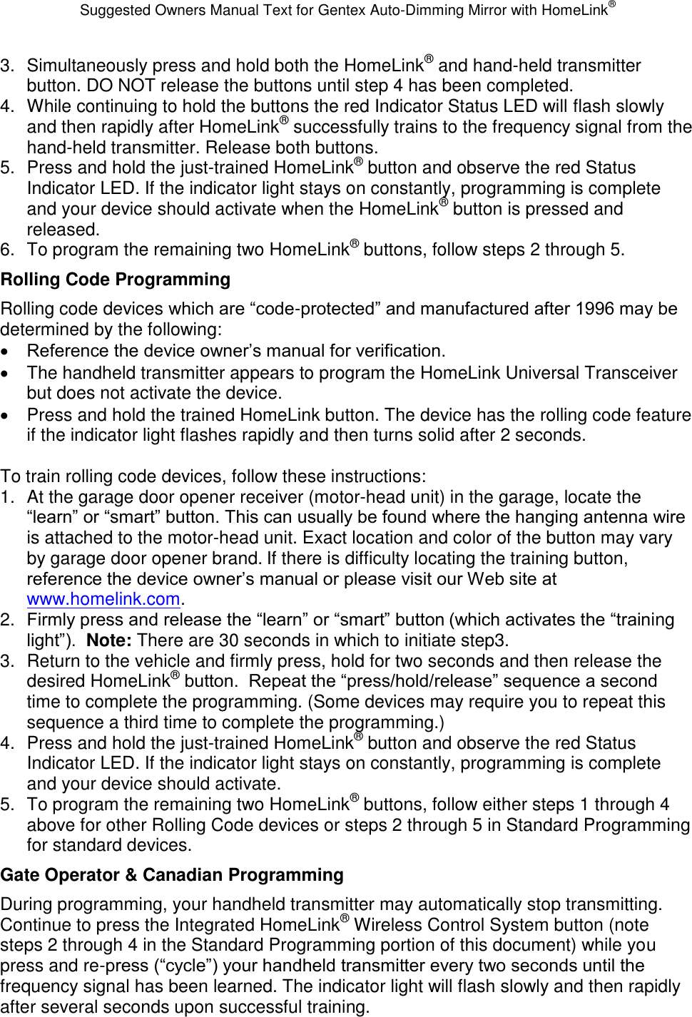 Suggested Owners Manual Text for Gentex Auto-Dimming Mirror with HomeLink® 3.  Simultaneously press and hold both the HomeLink® and hand-held transmitter button. DO NOT release the buttons until step 4 has been completed. 4.  While continuing to hold the buttons the red Indicator Status LED will flash slowly and then rapidly after HomeLink® successfully trains to the frequency signal from the hand-held transmitter. Release both buttons. 5.  Press and hold the just-trained HomeLink® button and observe the red Status Indicator LED. If the indicator light stays on constantly, programming is complete and your device should activate when the HomeLink® button is pressed and released. 6.  To program the remaining two HomeLink® buttons, follow steps 2 through 5. Rolling Code Programming Rolling code devices which are “code-protected” and manufactured after 1996 may be determined by the following:  Reference the device owner’s manual for verification.   The handheld transmitter appears to program the HomeLink Universal Transceiver but does not activate the device.   Press and hold the trained HomeLink button. The device has the rolling code feature if the indicator light flashes rapidly and then turns solid after 2 seconds.  To train rolling code devices, follow these instructions: 1.  At the garage door opener receiver (motor-head unit) in the garage, locate the “learn” or “smart” button. This can usually be found where the hanging antenna wire is attached to the motor-head unit. Exact location and color of the button may vary by garage door opener brand. If there is difficulty locating the training button, reference the device owner’s manual or please visit our Web site at www.homelink.com. 2. Firmly press and release the “learn” or “smart” button (which activates the “training light”).  Note: There are 30 seconds in which to initiate step3. 3.  Return to the vehicle and firmly press, hold for two seconds and then release the desired HomeLink® button.  Repeat the “press/hold/release” sequence a second time to complete the programming. (Some devices may require you to repeat this sequence a third time to complete the programming.) 4.  Press and hold the just-trained HomeLink® button and observe the red Status Indicator LED. If the indicator light stays on constantly, programming is complete and your device should activate. 5.  To program the remaining two HomeLink® buttons, follow either steps 1 through 4 above for other Rolling Code devices or steps 2 through 5 in Standard Programming for standard devices. Gate Operator &amp; Canadian Programming During programming, your handheld transmitter may automatically stop transmitting. Continue to press the Integrated HomeLink® Wireless Control System button (note steps 2 through 4 in the Standard Programming portion of this document) while you press and re-press (“cycle”) your handheld transmitter every two seconds until the frequency signal has been learned. The indicator light will flash slowly and then rapidly after several seconds upon successful training. 