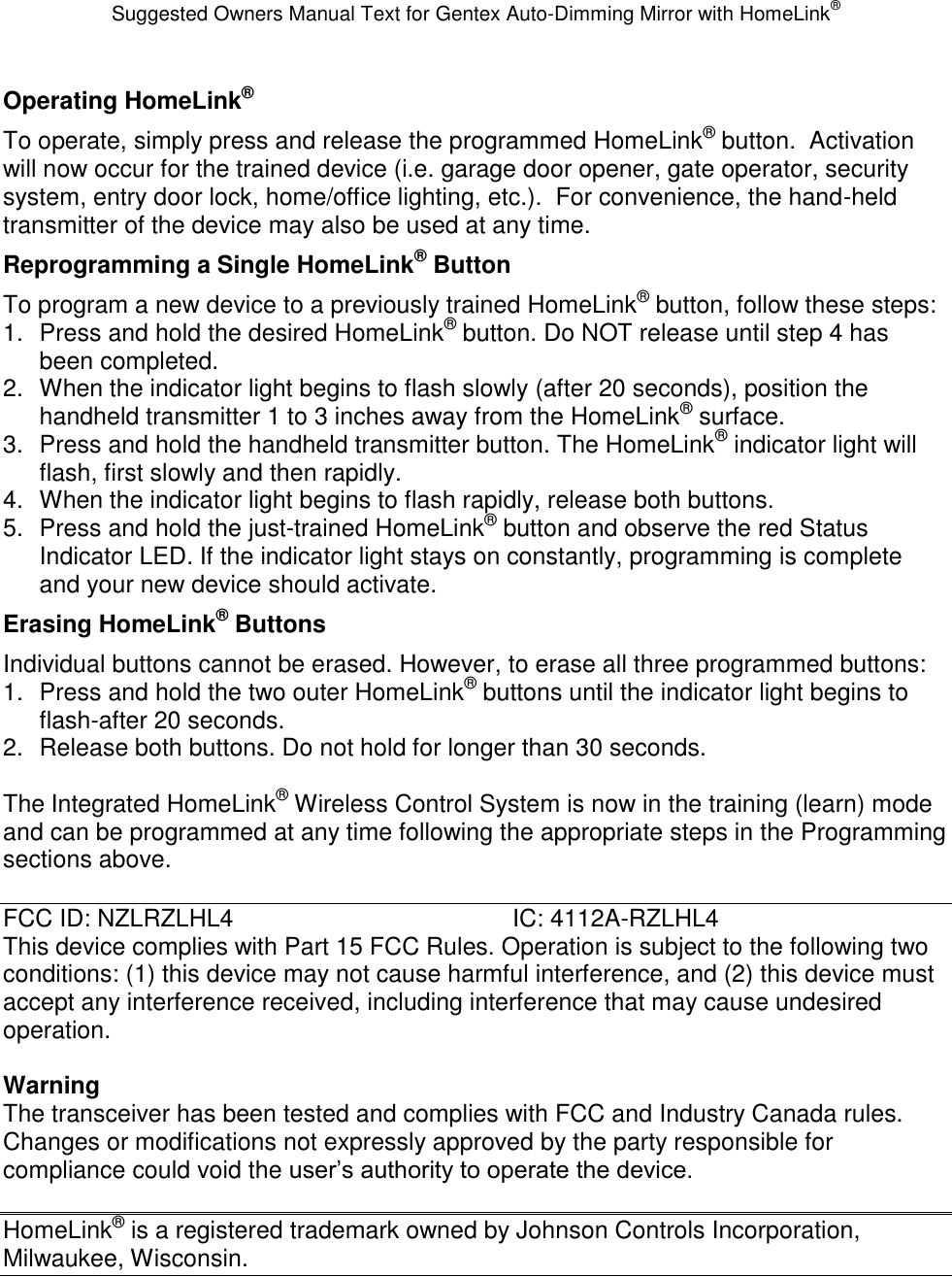 Suggested Owners Manual Text for Gentex Auto-Dimming Mirror with HomeLink® Operating HomeLink® To operate, simply press and release the programmed HomeLink® button.  Activation will now occur for the trained device (i.e. garage door opener, gate operator, security system, entry door lock, home/office lighting, etc.).  For convenience, the hand-held transmitter of the device may also be used at any time.   Reprogramming a Single HomeLink® Button To program a new device to a previously trained HomeLink® button, follow these steps: 1.  Press and hold the desired HomeLink® button. Do NOT release until step 4 has been completed. 2.  When the indicator light begins to flash slowly (after 20 seconds), position the handheld transmitter 1 to 3 inches away from the HomeLink® surface. 3.  Press and hold the handheld transmitter button. The HomeLink® indicator light will flash, first slowly and then rapidly. 4.  When the indicator light begins to flash rapidly, release both buttons. 5.  Press and hold the just-trained HomeLink® button and observe the red Status Indicator LED. If the indicator light stays on constantly, programming is complete and your new device should activate. Erasing HomeLink® Buttons Individual buttons cannot be erased. However, to erase all three programmed buttons: 1.  Press and hold the two outer HomeLink® buttons until the indicator light begins to flash-after 20 seconds. 2.  Release both buttons. Do not hold for longer than 30 seconds.  The Integrated HomeLink® Wireless Control System is now in the training (learn) mode and can be programmed at any time following the appropriate steps in the Programming sections above.  FCC ID: NZLRZLHL4        IC: 4112A-RZLHL4 This device complies with Part 15 FCC Rules. Operation is subject to the following two conditions: (1) this device may not cause harmful interference, and (2) this device must accept any interference received, including interference that may cause undesired operation.  Warning The transceiver has been tested and complies with FCC and Industry Canada rules. Changes or modifications not expressly approved by the party responsible for compliance could void the user’s authority to operate the device.  HomeLink® is a registered trademark owned by Johnson Controls Incorporation, Milwaukee, Wisconsin. 