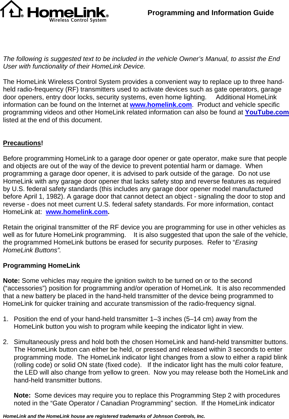  HomeLink and the HomeLink house are registered trademarks of Johnson Controls, Inc.  Programming and Information Guide       The following is suggested text to be included in the vehicle Owner’s Manual, to assist the End User with functionality of their HomeLink Device.  The HomeLink Wireless Control System provides a convenient way to replace up to three hand-held radio-frequency (RF) transmitters used to activate devices such as gate operators, garage door openers, entry door locks, security systems, even home lighting.     Additional HomeLink information can be found on the Internet at www.homelink.com.  Product and vehicle specific programming videos and other HomeLink related information can also be found at YouTube.com listed at the end of this document.   Precautions!  Before programming HomeLink to a garage door opener or gate operator, make sure that people and objects are out of the way of the device to prevent potential harm or damage.  When programming a garage door opener, it is advised to park outside of the garage.  Do not use HomeLink with any garage door opener that lacks safety stop and reverse features as required by U.S. federal safety standards (this includes any garage door opener model manufactured before April 1, 1982). A garage door that cannot detect an object - signaling the door to stop and reverse - does not meet current U.S. federal safety standards. For more information, contact HomeLink at:  www.homelink.com.  Retain the original transmitter of the RF device you are programming for use in other vehicles as well as for future HomeLink programming.    It is also suggested that upon the sale of the vehicle, the programmed HomeLink buttons be erased for security purposes.  Refer to “Erasing HomeLink Buttons”.  Programming HomeLink  Note: Some vehicles may require the ignition switch to be turned on or to the second (“accessories”) position for programming and/or operation of HomeLink.  It is also recommended that a new battery be placed in the hand-held transmitter of the device being programmed to HomeLink for quicker training and accurate transmission of the radio-frequency signal.      1.  Position the end of your hand-held transmitter 1–3 inches (5–14 cm) away from the HomeLink button you wish to program while keeping the indicator light in view.  2.  Simultaneously press and hold both the chosen HomeLink and hand-held transmitter buttons.  The HomeLink button can either be held, or pressed and released within 3 seconds to enter programming mode.  The HomeLink indicator light changes from a slow to either a rapid blink (rolling code) or solid ON state (fixed code).   If the indicator light has the multi color feature, the LED will also change from yellow to green.  Now you may release both the HomeLink and hand-held transmitter buttons.  Note:  Some devices may require you to replace this Programming Step 2 with procedures noted in the “Gate Operator / Canadian Programming” section.  If the HomeLink indicator 