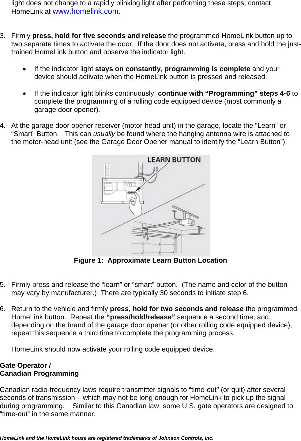 light does not change to a rapidly blinking light after performing these steps, contact HomeLink at www.homelink.com.   3. Firmly press, hold for five seconds and release the programmed HomeLink button up to two separate times to activate the door.  If the door does not activate, press and hold the just-trained HomeLink button and observe the indicator light.    •  If the indicator light stays on constantly, programming is complete and your device should activate when the HomeLink button is pressed and released.    •  If the indicator light blinks continuously, continue with “Programming” steps 4-6 to complete the programming of a rolling code equipped device (most commonly a garage door opener).   4.  At the garage door opener receiver (motor-head unit) in the garage, locate the “Learn” or “Smart” Button.   This can usually be found where the hanging antenna wire is attached to the motor-head unit (see the Garage Door Opener manual to identify the “Learn Button”).  HomeLink and the HomeLink house are registered trademarks of Johnson Controls, Inc.   Figure 1:  Approximate Learn Button Location   5.  Firmly press and release the “learn” or “smart” button.  (The name and color of the button may vary by manufacturer.)  There are typically 30 seconds to initiate step 6.   6.  Return to the vehicle and firmly press, hold for two seconds and release the programmed HomeLink button.  Repeat the “press/hold/release” sequence a second time, and, depending on the brand of the garage door opener (or other rolling code equipped device), repeat this sequence a third time to complete the programming process.  HomeLink should now activate your rolling code equipped device.   Gate Operator /  Canadian Programming  Canadian radio-frequency laws require transmitter signals to “time-out” (or quit) after several seconds of transmission – which may not be long enough for HomeLink to pick up the signal during programming.    Similar to this Canadian law, some U.S. gate operators are designed to “time-out” in the same manner.  