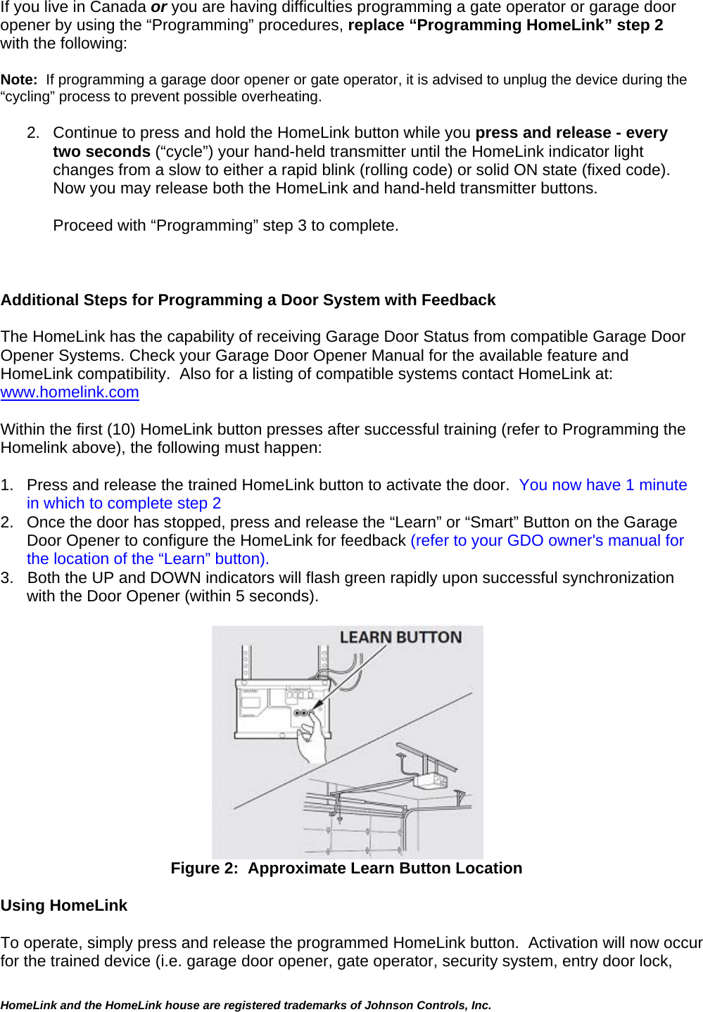 If you live in Canada or you are having difficulties programming a gate operator or garage door opener by using the “Programming” procedures, replace “Programming HomeLink” step 2 with the following:  Note:  If programming a garage door opener or gate operator, it is advised to unplug the device during the “cycling” process to prevent possible overheating.  2.  Continue to press and hold the HomeLink button while you press and release - every two seconds (“cycle”) your hand-held transmitter until the HomeLink indicator light changes from a slow to either a rapid blink (rolling code) or solid ON state (fixed code).   Now you may release both the HomeLink and hand-held transmitter buttons.  Proceed with “Programming” step 3 to complete.    Additional Steps for Programming a Door System with Feedback  The HomeLink has the capability of receiving Garage Door Status from compatible Garage Door Opener Systems. Check your Garage Door Opener Manual for the available feature and HomeLink compatibility.  Also for a listing of compatible systems contact HomeLink at:   www.homelink.com  Within the first (10) HomeLink button presses after successful training (refer to Programming the Homelink above), the following must happen:    1.  Press and release the trained HomeLink button to activate the door.  You now have 1 minute in which to complete step 2 2.  Once the door has stopped, press and release the “Learn” or “Smart” Button on the Garage Door Opener to configure the HomeLink for feedback (refer to your GDO owner&apos;s manual for the location of the “Learn” button).  3.   Both the UP and DOWN indicators will flash green rapidly upon successful synchronization with the Door Opener (within 5 seconds).  HomeLink and the HomeLink house are registered trademarks of Johnson Controls, Inc.   Figure 2:  Approximate Learn Button Location  Using HomeLink   To operate, simply press and release the programmed HomeLink button.  Activation will now occur for the trained device (i.e. garage door opener, gate operator, security system, entry door lock, 