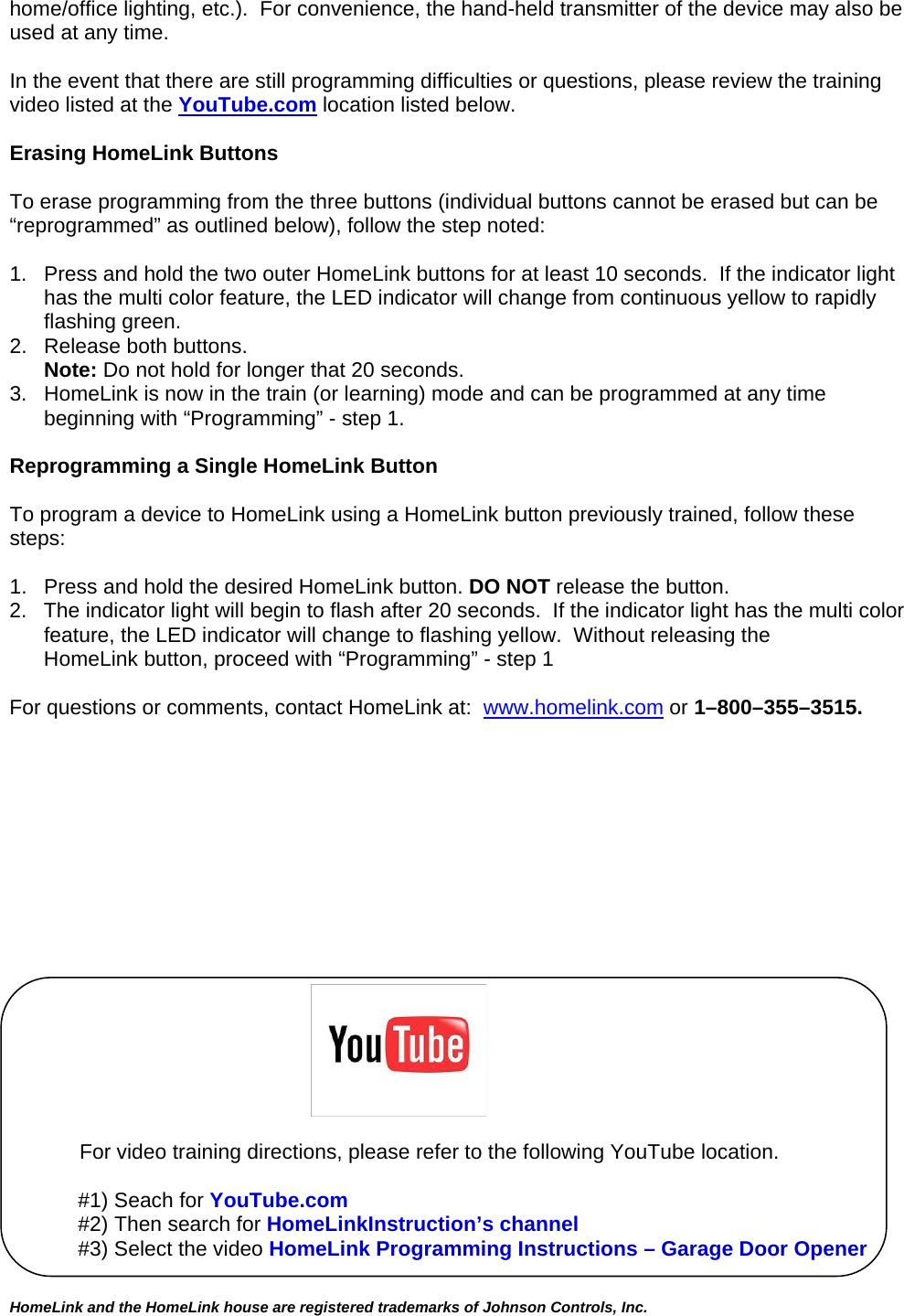 home/office lighting, etc.).  For convenience, the hand-held transmitter of the device may also be used at any time.    In the event that there are still programming difficulties or questions, please review the training video listed at the YouTube.com location listed below.  Erasing HomeLink Buttons  To erase programming from the three buttons (individual buttons cannot be erased but can be “reprogrammed” as outlined below), follow the step noted:  1.  Press and hold the two outer HomeLink buttons for at least 10 seconds.  If the indicator light has the multi color feature, the LED indicator will change from continuous yellow to rapidly flashing green.  2.  Release both buttons.  Note: Do not hold for longer that 20 seconds.   3.  HomeLink is now in the train (or learning) mode and can be programmed at any time beginning with “Programming” - step 1.  Reprogramming a Single HomeLink Button  To program a device to HomeLink using a HomeLink button previously trained, follow these steps:  1.   Press and hold the desired HomeLink button. DO NOT release the button. 2.   The indicator light will begin to flash after 20 seconds.  If the indicator light has the multi color feature, the LED indicator will change to flashing yellow.  Without releasing the      HomeLink button, proceed with “Programming” - step 1   For questions or comments, contact HomeLink at:  www.homelink.com or 1–800–355–3515.                                                                              For video training directions, please refer to the following YouTube location.  #1) Seach for YouTube.com #2) Then search for HomeLinkInstruction’s channel #3) Select the video HomeLink Programming Instructions – Garage Door Opener  HomeLink and the HomeLink house are registered trademarks of Johnson Controls, Inc.  
