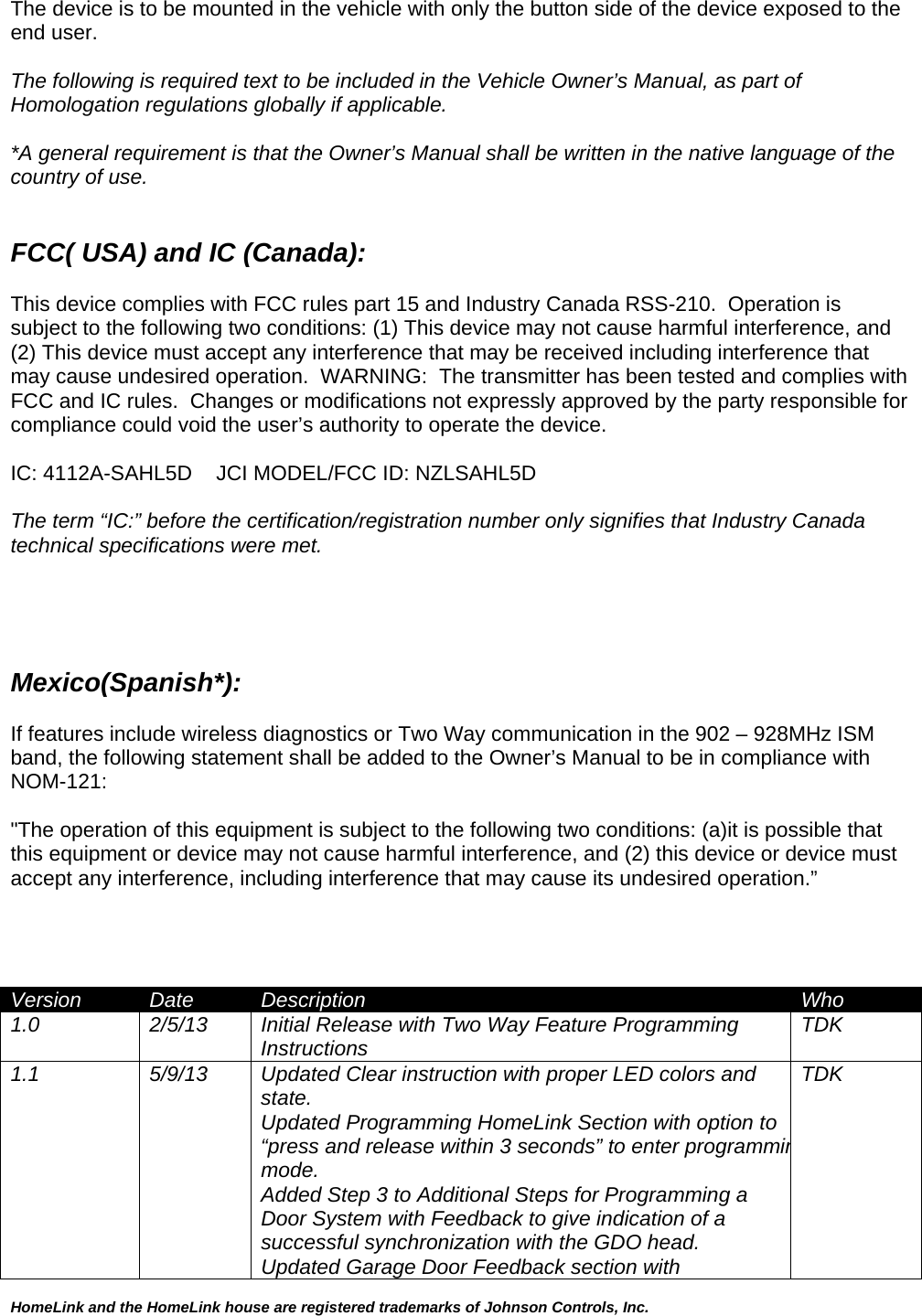 HomeLink and the HomeLink house are registered trademarks of Johnson Controls, Inc.  The device is to be mounted in the vehicle with only the button side of the device exposed to the end user.  The following is required text to be included in the Vehicle Owner’s Manual, as part of Homologation regulations globally if applicable.    *A general requirement is that the Owner’s Manual shall be written in the native language of the country of use.   FCC( USA) and IC (Canada):  This device complies with FCC rules part 15 and Industry Canada RSS-210.  Operation is subject to the following two conditions: (1) This device may not cause harmful interference, and (2) This device must accept any interference that may be received including interference that may cause undesired operation.  WARNING:  The transmitter has been tested and complies with FCC and IC rules.  Changes or modifications not expressly approved by the party responsible for compliance could void the user’s authority to operate the device.  IC: 4112A-SAHL5D  JCI MODEL/FCC ID: NZLSAHL5D  The term “IC:” before the certification/registration number only signifies that Industry Canada technical specifications were met.     Mexico(Spanish*):  If features include wireless diagnostics or Two Way communication in the 902 – 928MHz ISM band, the following statement shall be added to the Owner’s Manual to be in compliance with NOM-121:  &quot;The operation of this equipment is subject to the following two conditions: (a)it is possible that this equipment or device may not cause harmful interference, and (2) this device or device must accept any interference, including interference that may cause its undesired operation.”     Version  Date  Description  Who 1.0  2/5/13  Initial Release with Two Way Feature Programming Instructions  TDK 1.1  5/9/13  Updated Clear instruction with proper LED colors and  state. Updated Programming HomeLink Section with option to “press and release within 3 seconds” to enter programminmode. Added Step 3 to Additional Steps for Programming a  Door System with Feedback to give indication of a  successful synchronization with the GDO head. Updated Garage Door Feedback section with  TDK 