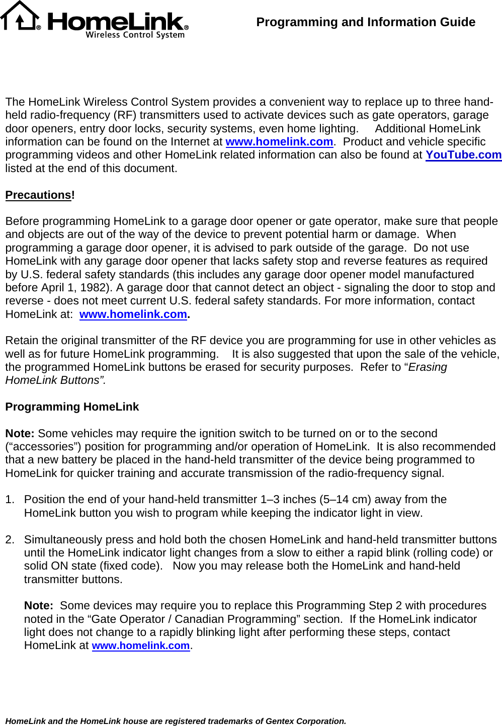  HomeLink and the HomeLink house are registered trademarks of Gentex Corporation.   Programming and Information Guide      The HomeLink Wireless Control System provides a convenient way to replace up to three hand-held radio-frequency (RF) transmitters used to activate devices such as gate operators, garage door openers, entry door locks, security systems, even home lighting.     Additional HomeLink information can be found on the Internet at www.homelink.com.  Product and vehicle specific programming videos and other HomeLink related information can also be found at YouTube.com listed at the end of this document.  Precautions!  Before programming HomeLink to a garage door opener or gate operator, make sure that people and objects are out of the way of the device to prevent potential harm or damage.  When programming a garage door opener, it is advised to park outside of the garage.  Do not use HomeLink with any garage door opener that lacks safety stop and reverse features as required by U.S. federal safety standards (this includes any garage door opener model manufactured before April 1, 1982). A garage door that cannot detect an object - signaling the door to stop and reverse - does not meet current U.S. federal safety standards. For more information, contact HomeLink at:  www.homelink.com.  Retain the original transmitter of the RF device you are programming for use in other vehicles as well as for future HomeLink programming.    It is also suggested that upon the sale of the vehicle, the programmed HomeLink buttons be erased for security purposes.  Refer to “Erasing HomeLink Buttons”.  Programming HomeLink  Note: Some vehicles may require the ignition switch to be turned on or to the second (“accessories”) position for programming and/or operation of HomeLink.  It is also recommended that a new battery be placed in the hand-held transmitter of the device being programmed to HomeLink for quicker training and accurate transmission of the radio-frequency signal.      1.  Position the end of your hand-held transmitter 1–3 inches (5–14 cm) away from the HomeLink button you wish to program while keeping the indicator light in view.  2.  Simultaneously press and hold both the chosen HomeLink and hand-held transmitter buttons until the HomeLink indicator light changes from a slow to either a rapid blink (rolling code) or solid ON state (fixed code).   Now you may release both the HomeLink and hand-held transmitter buttons.  Note:  Some devices may require you to replace this Programming Step 2 with procedures noted in the “Gate Operator / Canadian Programming” section.  If the HomeLink indicator light does not change to a rapidly blinking light after performing these steps, contact HomeLink at www.homelink.com.    