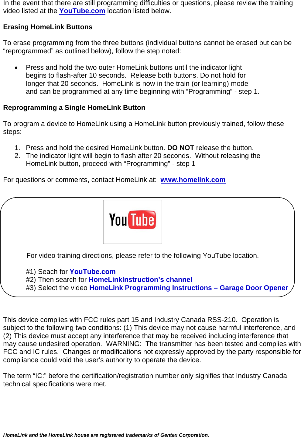  HomeLink and the HomeLink house are registered trademarks of Gentex Corporation.  In the event that there are still programming difficulties or questions, please review the training video listed at the YouTube.com location listed below.  Erasing HomeLink Buttons  To erase programming from the three buttons (individual buttons cannot be erased but can be “reprogrammed” as outlined below), follow the step noted:    Press and hold the two outer HomeLink buttons until the indicator light  begins to flash-after 10 seconds.  Release both buttons. Do not hold for longer that 20 seconds.  HomeLink is now in the train (or learning) mode  and can be programmed at any time beginning with “Programming” - step 1.  Reprogramming a Single HomeLink Button  To program a device to HomeLink using a HomeLink button previously trained, follow these steps:  1.   Press and hold the desired HomeLink button. DO NOT release the button. 2.   The indicator light will begin to flash after 20 seconds.  Without releasing the      HomeLink button, proceed with “Programming” - step 1   For questions or comments, contact HomeLink at:  www.homelink.com                                                                     For video training directions, please refer to the following YouTube location.  #1) Seach for YouTube.com #2) Then search for HomeLinkInstruction’s channel #3) Select the video HomeLink Programming Instructions – Garage Door Opener    This device complies with FCC rules part 15 and Industry Canada RSS-210.  Operation is subject to the following two conditions: (1) This device may not cause harmful interference, and (2) This device must accept any interference that may be received including interference that may cause undesired operation.  WARNING:  The transmitter has been tested and complies with FCC and IC rules.  Changes or modifications not expressly approved by the party responsible for compliance could void the user’s authority to operate the device.  The term “IC:” before the certification/registration number only signifies that Industry Canada technical specifications were met.      