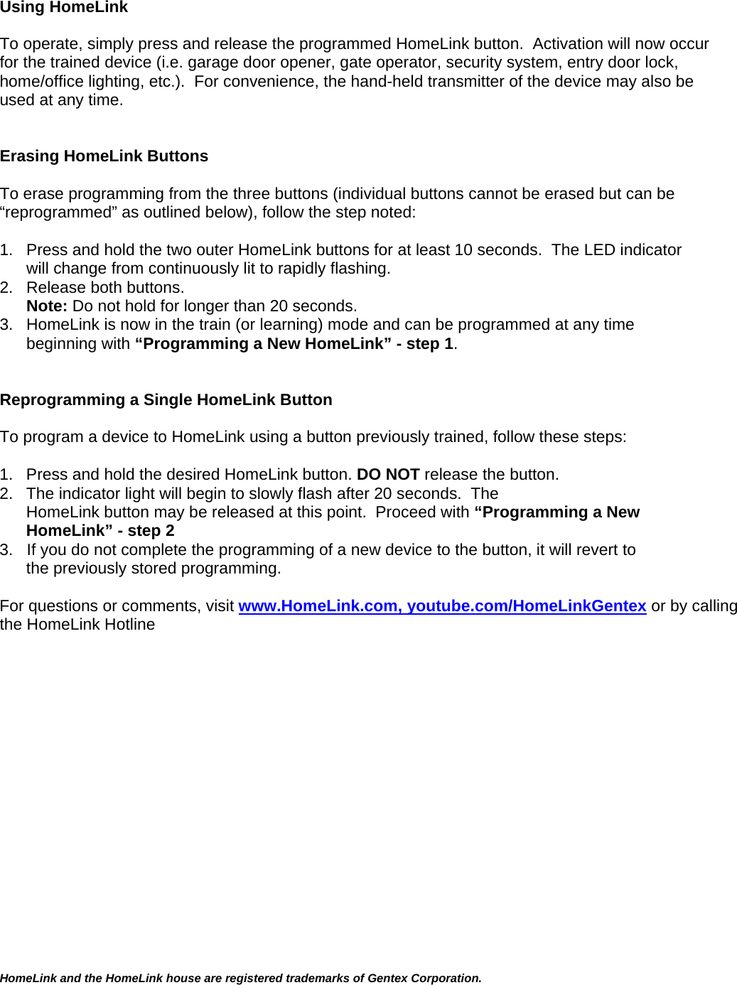   Using HomeLink   To operate, simply press and release the programmed HomeLink button.  Activation will now occur for the trained device (i.e. garage door opener, gate operator, security system, entry door lock, home/office lighting, etc.).  For convenience, the hand-held transmitter of the device may also be used at any time.     Erasing HomeLink Buttons  To erase programming from the three buttons (individual buttons cannot be erased but can be “reprogrammed” as outlined below), follow the step noted:  1.  Press and hold the two outer HomeLink buttons for at least 10 seconds.  The LED indicator will change from continuously lit to rapidly flashing.  2.  Release both buttons.  Note: Do not hold for longer than 20 seconds.   3.  HomeLink is now in the train (or learning) mode and can be programmed at any time beginning with “Programming a New HomeLink” - step 1.   Reprogramming a Single HomeLink Button  To program a device to HomeLink using a button previously trained, follow these steps:  1.   Press and hold the desired HomeLink button. DO NOT release the button. 2.   The indicator light will begin to slowly flash after 20 seconds.  The      HomeLink button may be released at this point.  Proceed with “Programming a New HomeLink” - step 2  3.   If you do not complete the programming of a new device to the button, it will revert to the previously stored programming.  For questions or comments, visit www.HomeLink.com, youtube.com/HomeLinkGentex or by calling the HomeLink Hotline                                                     HomeLink and the HomeLink house are registered trademarks of Gentex Corporation.  