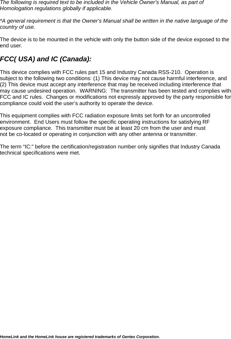 HomeLink and the HomeLink house are registered trademarks of Gentex Corporation.  The following is required text to be included in the Vehicle Owner’s Manual, as part of Homologation regulations globally if applicable.    *A general requirement is that the Owner’s Manual shall be written in the native language of the country of use.  The device is to be mounted in the vehicle with only the button side of the device exposed to the end user.  FCC( USA) and IC (Canada):  This device complies with FCC rules part 15 and Industry Canada RSS-210.  Operation is subject to the following two conditions: (1) This device may not cause harmful interference, and (2) This device must accept any interference that may be received including interference that may cause undesired operation.  WARNING:  The transmitter has been tested and complies with FCC and IC rules.  Changes or modifications not expressly approved by the party responsible for compliance could void the user’s authority to operate the device.  This equipment complies with FCC radiation exposure limits set forth for an uncontrolled environment.  End Users must follow the specific operating instructions for satisfying RF exposure compliance.  This transmitter must be at least 20 cm from the user and must not be co-located or operating in conjunction with any other antenna or transmitter.  The term “IC:” before the certification/registration number only signifies that Industry Canada technical specifications were met.         