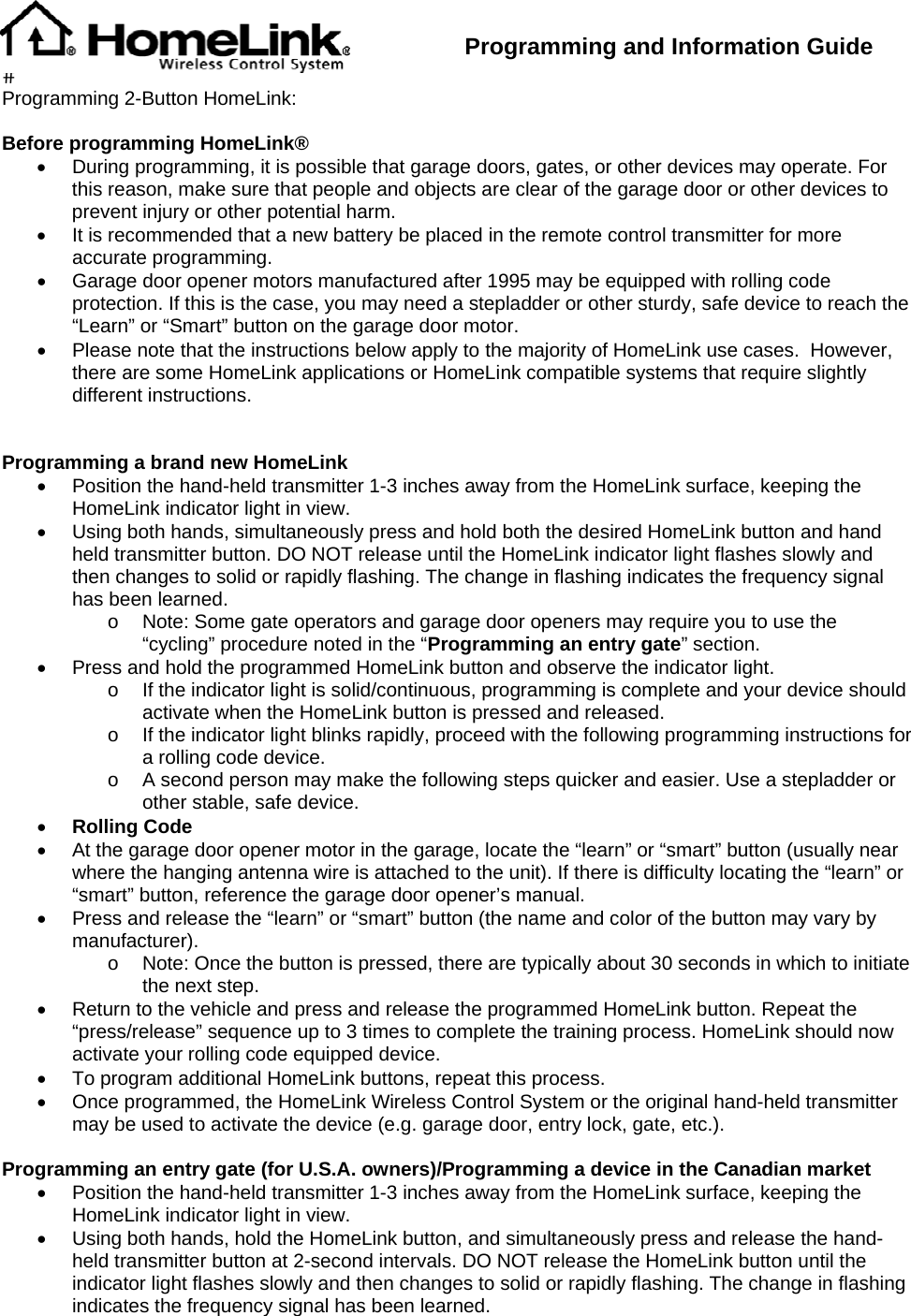  Programming and Information Guide  Programming 2-Button HomeLink:  Before programming HomeLink® •  During programming, it is possible that garage doors, gates, or other devices may operate. For this reason, make sure that people and objects are clear of the garage door or other devices to prevent injury or other potential harm. •  It is recommended that a new battery be placed in the remote control transmitter for more accurate programming. •  Garage door opener motors manufactured after 1995 may be equipped with rolling code protection. If this is the case, you may need a stepladder or other sturdy, safe device to reach the “Learn” or “Smart” button on the garage door motor. •  Please note that the instructions below apply to the majority of HomeLink use cases.  However, there are some HomeLink applications or HomeLink compatible systems that require slightly different instructions.       Programming a brand new HomeLink •  Position the hand-held transmitter 1-3 inches away from the HomeLink surface, keeping the HomeLink indicator light in view. •  Using both hands, simultaneously press and hold both the desired HomeLink button and hand held transmitter button. DO NOT release until the HomeLink indicator light flashes slowly and then changes to solid or rapidly flashing. The change in flashing indicates the frequency signal has been learned. o  Note: Some gate operators and garage door openers may require you to use the “cycling” procedure noted in the “Programming an entry gate” section. •  Press and hold the programmed HomeLink button and observe the indicator light. o  If the indicator light is solid/continuous, programming is complete and your device should activate when the HomeLink button is pressed and released. o  If the indicator light blinks rapidly, proceed with the following programming instructions for a rolling code device. o  A second person may make the following steps quicker and easier. Use a stepladder or other stable, safe device. • Rolling Code •  At the garage door opener motor in the garage, locate the “learn” or “smart” button (usually near where the hanging antenna wire is attached to the unit). If there is difficulty locating the “learn” or “smart” button, reference the garage door opener’s manual. •  Press and release the “learn” or “smart” button (the name and color of the button may vary by manufacturer). o  Note: Once the button is pressed, there are typically about 30 seconds in which to initiate the next step. •  Return to the vehicle and press and release the programmed HomeLink button. Repeat the “press/release” sequence up to 3 times to complete the training process. HomeLink should now activate your rolling code equipped device. •  To program additional HomeLink buttons, repeat this process. •  Once programmed, the HomeLink Wireless Control System or the original hand-held transmitter may be used to activate the device (e.g. garage door, entry lock, gate, etc.).  Programming an entry gate (for U.S.A. owners)/Programming a device in the Canadian market •  Position the hand-held transmitter 1-3 inches away from the HomeLink surface, keeping the HomeLink indicator light in view. •  Using both hands, hold the HomeLink button, and simultaneously press and release the hand-held transmitter button at 2-second intervals. DO NOT release the HomeLink button until the indicator light flashes slowly and then changes to solid or rapidly flashing. The change in flashing indicates the frequency signal has been learned. 