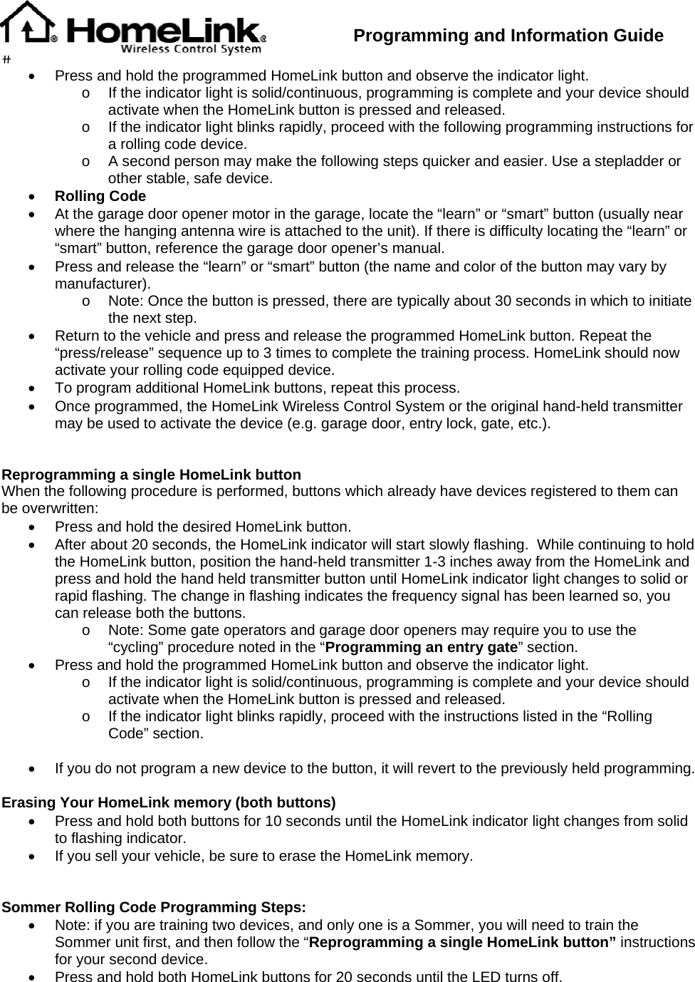  Programming and Information Guide  •  Press and hold the programmed HomeLink button and observe the indicator light. o  If the indicator light is solid/continuous, programming is complete and your device should activate when the HomeLink button is pressed and released. o  If the indicator light blinks rapidly, proceed with the following programming instructions for a rolling code device. o  A second person may make the following steps quicker and easier. Use a stepladder or other stable, safe device. • Rolling Code •  At the garage door opener motor in the garage, locate the “learn” or “smart” button (usually near where the hanging antenna wire is attached to the unit). If there is difficulty locating the “learn” or “smart” button, reference the garage door opener’s manual. •  Press and release the “learn” or “smart” button (the name and color of the button may vary by manufacturer). o  Note: Once the button is pressed, there are typically about 30 seconds in which to initiate the next step. •  Return to the vehicle and press and release the programmed HomeLink button. Repeat the “press/release” sequence up to 3 times to complete the training process. HomeLink should now activate your rolling code equipped device. •  To program additional HomeLink buttons, repeat this process. •  Once programmed, the HomeLink Wireless Control System or the original hand-held transmitter may be used to activate the device (e.g. garage door, entry lock, gate, etc.).   Reprogramming a single HomeLink button When the following procedure is performed, buttons which already have devices registered to them can be overwritten: •  Press and hold the desired HomeLink button. •  After about 20 seconds, the HomeLink indicator will start slowly flashing.  While continuing to hold the HomeLink button, position the hand-held transmitter 1-3 inches away from the HomeLink and press and hold the hand held transmitter button until HomeLink indicator light changes to solid or rapid flashing. The change in flashing indicates the frequency signal has been learned so, you can release both the buttons.  o  Note: Some gate operators and garage door openers may require you to use the “cycling” procedure noted in the “Programming an entry gate” section. •  Press and hold the programmed HomeLink button and observe the indicator light. o  If the indicator light is solid/continuous, programming is complete and your device should activate when the HomeLink button is pressed and released. o  If the indicator light blinks rapidly, proceed with the instructions listed in the “Rolling Code” section.   •  If you do not program a new device to the button, it will revert to the previously held programming.  Erasing Your HomeLink memory (both buttons) •  Press and hold both buttons for 10 seconds until the HomeLink indicator light changes from solid to flashing indicator. •  If you sell your vehicle, be sure to erase the HomeLink memory.   Sommer Rolling Code Programming Steps: •  Note: if you are training two devices, and only one is a Sommer, you will need to train the Sommer unit first, and then follow the “Reprogramming a single HomeLink button” instructions for your second device. •  Press and hold both HomeLink buttons for 20 seconds until the LED turns off. 