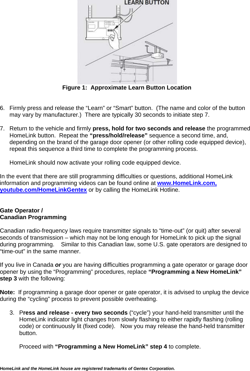 HomeLink and the HomeLink house are registered trademarks of Gentex Corporation.   Figure 1:  Approximate Learn Button Location   6.  Firmly press and release the “Learn” or “Smart” button.  (The name and color of the button may vary by manufacturer.)  There are typically 30 seconds to initiate step 7.   7.  Return to the vehicle and firmly press, hold for two seconds and release the programmed HomeLink button.  Repeat the “press/hold/release” sequence a second time, and, depending on the brand of the garage door opener (or other rolling code equipped device), repeat this sequence a third time to complete the programming process.  HomeLink should now activate your rolling code equipped device.   In the event that there are still programming difficulties or questions, additional HomeLink information and programming videos can be found online at www.HomeLink.com, youtube.com/HomeLinkGentex or by calling the HomeLink Hotline.   Gate Operator /  Canadian Programming  Canadian radio-frequency laws require transmitter signals to “time-out” (or quit) after several seconds of transmission – which may not be long enough for HomeLink to pick up the signal during programming.    Similar to this Canadian law, some U.S. gate operators are designed to “time-out” in the same manner.  If you live in Canada or you are having difficulties programming a gate operator or garage door opener by using the “Programming” procedures, replace “Programming a New HomeLink” step 3 with the following:  Note:  If programming a garage door opener or gate operator, it is advised to unplug the device during the “cycling” process to prevent possible overheating.  3. Press and release - every two seconds (“cycle”) your hand-held transmitter until the HomeLink indicator light changes from slowly flashing to either rapidly flashing (rolling code) or continuously lit (fixed code).   Now you may release the hand-held transmitter button.  Proceed with “Programming a New HomeLink” step 4 to complete.   