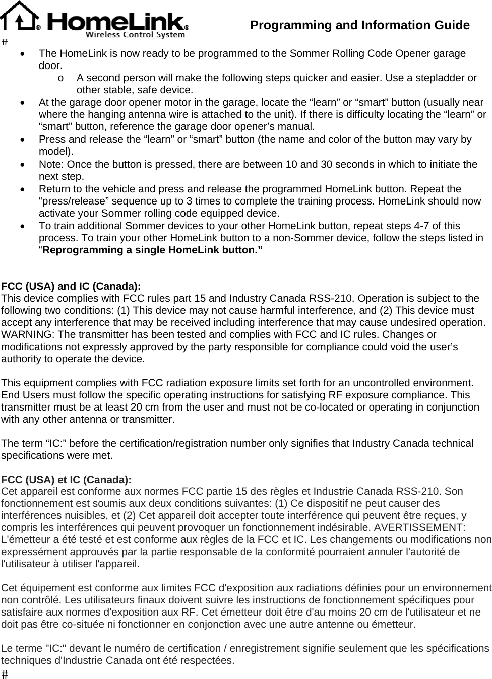  Programming and Information Guide  •  The HomeLink is now ready to be programmed to the Sommer Rolling Code Opener garage door. o  A second person will make the following steps quicker and easier. Use a stepladder or other stable, safe device. •  At the garage door opener motor in the garage, locate the “learn” or “smart” button (usually near where the hanging antenna wire is attached to the unit). If there is difficulty locating the “learn” or “smart” button, reference the garage door opener’s manual. •  Press and release the “learn” or “smart” button (the name and color of the button may vary by model). •  Note: Once the button is pressed, there are between 10 and 30 seconds in which to initiate the next step. •  Return to the vehicle and press and release the programmed HomeLink button. Repeat the “press/release” sequence up to 3 times to complete the training process. HomeLink should now activate your Sommer rolling code equipped device. •  To train additional Sommer devices to your other HomeLink button, repeat steps 4-7 of this process. To train your other HomeLink button to a non-Sommer device, follow the steps listed in “Reprogramming a single HomeLink button.”   FCC (USA) and IC (Canada): This device complies with FCC rules part 15 and Industry Canada RSS-210. Operation is subject to the following two conditions: (1) This device may not cause harmful interference, and (2) This device must accept any interference that may be received including interference that may cause undesired operation. WARNING: The transmitter has been tested and complies with FCC and IC rules. Changes or modifications not expressly approved by the party responsible for compliance could void the user’s authority to operate the device.  This equipment complies with FCC radiation exposure limits set forth for an uncontrolled environment. End Users must follow the specific operating instructions for satisfying RF exposure compliance. This transmitter must be at least 20 cm from the user and must not be co-located or operating in conjunction with any other antenna or transmitter.  The term “IC:” before the certification/registration number only signifies that Industry Canada technical specifications were met.  FCC (USA) et IC (Canada): Cet appareil est conforme aux normes FCC partie 15 des règles et Industrie Canada RSS-210. Son fonctionnement est soumis aux deux conditions suivantes: (1) Ce dispositif ne peut causer des interférences nuisibles, et (2) Cet appareil doit accepter toute interférence qui peuvent être reçues, y compris les interférences qui peuvent provoquer un fonctionnement indésirable. AVERTISSEMENT: L&apos;émetteur a été testé et est conforme aux règles de la FCC et IC. Les changements ou modifications non expressément approuvés par la partie responsable de la conformité pourraient annuler l&apos;autorité de l&apos;utilisateur à utiliser l&apos;appareil.  Cet équipement est conforme aux limites FCC d&apos;exposition aux radiations définies pour un environnement non contrôlé. Les utilisateurs finaux doivent suivre les instructions de fonctionnement spécifiques pour satisfaire aux normes d&apos;exposition aux RF. Cet émetteur doit être d&apos;au moins 20 cm de l&apos;utilisateur et ne doit pas être co-située ni fonctionner en conjonction avec une autre antenne ou émetteur.  Le terme &quot;IC:&quot; devant le numéro de certification / enregistrement signifie seulement que les spécifications techniques d&apos;Industrie Canada ont été respectées. 