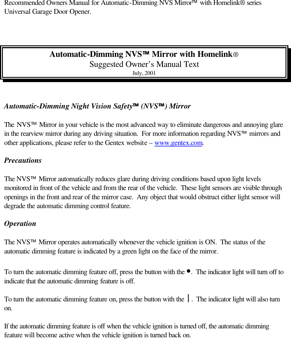 Recommended Owners Manual for Automatic-Dimming NVS Mirror with Homelink® series Universal Garage Door Opener.    Automatic-Dimming NVS Mirror with Homelink® Suggested Owner’s Manual Text July, 2001   Automatic-Dimming Night Vision Safety (NVS) Mirror   The NVS Mirror in your vehicle is the most advanced way to eliminate dangerous and annoying glare in the rearview mirror during any driving situation.  For more information regarding NVS mirrors and other applications, please refer to the Gentex website – www.gentex.com.  Precautions  The NVS Mirror automatically reduces glare during driving conditions based upon light levels monitored in front of the vehicle and from the rear of the vehicle.  These light sensors are visible through openings in the front and rear of the mirror case.  Any object that would obstruct either light sensor will degrade the automatic dimming control feature.  Operation  The NVS Mirror operates automatically whenever the vehicle ignition is ON.  The status of the automatic dimming feature is indicated by a green light on the face of the mirror.  To turn the automatic dimming feature off, press the button with the •.  The indicator light will turn off to indicate that the automatic dimming feature is off.  To turn the automatic dimming feature on, press the button with the .  The indicator light will also turn on.  If the automatic dimming feature is off when the vehicle ignition is turned off, the automatic dimming feature will become active when the vehicle ignition is turned back on.  