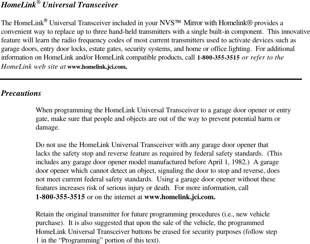 HomeLink® Universal Transceiver  The HomeLink® Universal Transceiver included in your NVS Mirror with Homelink® provides a convenient way to replace up to three hand-held transmitters with a single built-in component.  This innovative feature will learn the radio frequency codes of most current transmitters used to activate devices such as garage doors, entry door locks, estate gates, security systems, and home or office lighting.  For additional information on HomeLink and/or HomeLink compatible products, call 1-800-355-3515 or refer to the HomeLink web site at www.homelink.jci.com.                                                                                                                                                                  Precautions   When programming the HomeLink Universal Transceiver to a garage door opener or entry   gate, make sure that people and objects are out of the way to prevent potential harm or   damage.   Do not use the HomeLink Universal Transceiver with any garage door opener that   lacks the safety stop and reverse feature as required by federal safety standards.  (This   includes any garage door opener model manufactured before April 1, 1982.)  A garage  door opener which cannot detect an object, signaling the door to stop and reverse, does   not meet current federal safety standards.  Using a garage door opener without these   features increases risk of serious injury or death.  For more information, call   1-800-355-3515 or on the internet at www.homelink.jci.com.   Retain the original transmitter for future programming procedures (i.e., new vehicle   purchase).  It is also suggested that upon the sale of the vehicle, the programmed  HomeLink Universal Transceiver buttons be erased for security purposes (follow step   1 in the “Programming” portion of this text). 