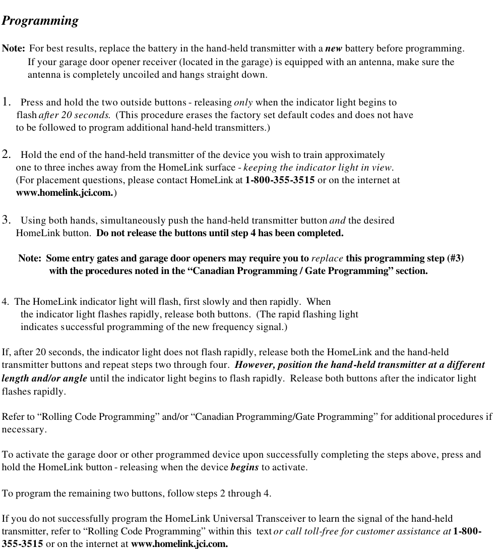   Programming   Note:  For best results, replace the battery in the hand-held transmitter with a new battery before programming.            If your garage door opener receiver (located in the garage) is equipped with an antenna, make sure the             antenna is completely uncoiled and hangs straight down.  1.   Press and hold the two outside buttons - releasing only when the indicator light begins to        flash after 20 seconds.  (This procedure erases the factory set default codes and does not have        to be followed to program additional hand-held transmitters.)  2.   Hold the end of the hand-held transmitter of the device you wish to train approximately        one to three inches away from the HomeLink surface - keeping the indicator light in view.         (For placement questions, please contact HomeLink at 1-800-355-3515 or on the internet at        www.homelink.jci.com.)  3.   Using both hands, simultaneously push the hand-held transmitter button and the desired       HomeLink button.  Do not release the buttons until step 4 has been completed.         Note:  Some entry gates and garage door openers may require you to replace this programming step (#3)      with the procedures noted in the “Canadian Programming / Gate Programming” section.  4.  The HomeLink indicator light will flash, first slowly and then rapidly.  When  the indicator light flashes rapidly, release both buttons.  (The rapid flashing light  indicates successful programming of the new frequency signal.)  If, after 20 seconds, the indicator light does not flash rapidly, release both the HomeLink and the hand-held transmitter buttons and repeat steps two through four.  However, position the hand-held transmitter at a different length and/or angle until the indicator light begins to flash rapidly.  Release both buttons after the indicator light flashes rapidly.  Refer to “Rolling Code Programming” and/or “Canadian Programming/Gate Programming” for additional procedures if necessary.  To activate the garage door or other programmed device upon successfully completing the steps above, press and hold the HomeLink button - releasing when the device begins to activate.  To program the remaining two buttons, follow steps 2 through 4.  If you do not successfully program the HomeLink Universal Transceiver to learn the signal of the hand-held transmitter, refer to “Rolling Code Programming” within this  text or call toll-free for customer assistance at 1-800-355-3515 or on the internet at www.homelink.jci.com. 