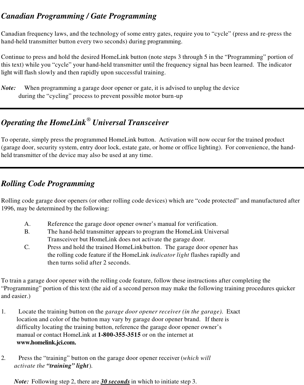   Canadian Programming / Gate Programming  Canadian frequency laws, and the technology of some entry gates, require you to “cycle” (press and re-press the hand-held transmitter button every two seconds) during programming.    Continue to press and hold the desired HomeLink button (note steps 3 through 5 in the “Programming” portion of this text) while you “cycle” your hand-held transmitter until the frequency signal has been learned.  The indicator light will flash slowly and then rapidly upon successful training.  Note: When programming a garage door opener or gate, it is advised to unplug the device              during the “cycling” process to prevent possible motor burn-up   Operating the HomeLink® Universal Transceiver  To operate, simply press the programmed HomeLink button.  Activation will now occur for the trained product (garage door, security system, entry door lock, estate gate, or home or office lighting).  For convenience, the hand-held transmitter of the device may also be used at any time.   Rolling Code Programming   Rolling code garage door openers (or other rolling code devices) which are “code protected” and manufactured after 1996, may be determined by the following:  A. Reference the garage door opener owner’s manual for verification.  B. The hand-held transmitter appears to program the HomeLink Universal    Transceiver but HomeLink does not activate the garage door. C. Press and hold the trained HomeLink button.  The garage door opener has  the rolling code feature if the HomeLink indicator light flashes rapidly and  then turns solid after 2 seconds.  To train a garage door opener with the rolling code feature, follow these instructions after completing the “Programming” portion of this text (the aid of a second person may make the following training procedures quicker and easier.)  1. Locate the training button on the garage door opener receiver (in the garage).  Exact     location and color of the button may vary by garage door opener brand.   If there is      difficulty locating the training button, reference the garage door opener owner’s     manual or contact HomeLink at 1-800-355-3515 or on the internet at      www.homelink.jci.com.  2. Press the “training” button on the garage door opener receiver (which will           activate the “training” light).           Note:  Following step 2, there are 30 seconds in which to initiate step 3. 