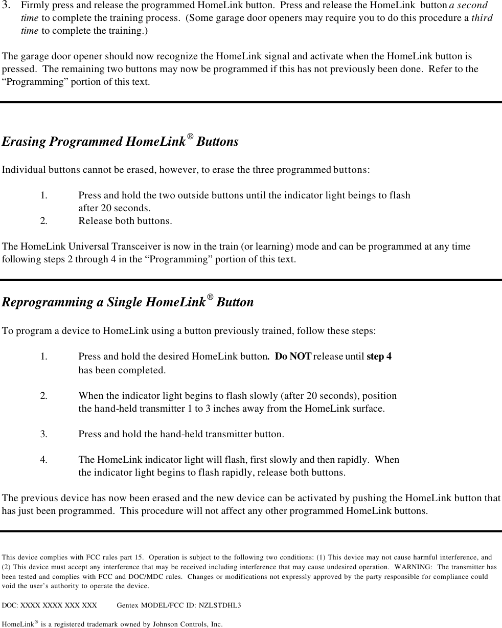  3.  Firmly press and release the programmed HomeLink button.  Press and release the HomeLink  button a second time to complete the training process.  (Some garage door openers may require you to do this procedure a third time to complete the training.)    The garage door opener should now recognize the HomeLink signal and activate when the HomeLink button is pressed.  The remaining two buttons may now be programmed if this has not previously been done.  Refer to the “Programming” portion of this text.      Erasing Programmed HomeLink® Buttons  Individual buttons cannot be erased, however, to erase the three programmed buttons:   1. Press and hold the two outside buttons until the indicator light beings to flash after 20 seconds.  2. Release both buttons.  The HomeLink Universal Transceiver is now in the train (or learning) mode and can be programmed at any time following steps 2 through 4 in the “Programming” portion of this text.   Reprogramming a Single HomeLink® Button  To program a device to HomeLink using a button previously trained, follow these steps:  1. Press and hold the desired HomeLink button.  Do NOT release until step 4   has been completed.  2. When the indicator light begins to flash slowly (after 20 seconds), position   the hand-held transmitter 1 to 3 inches away from the HomeLink surface.    3. Press and hold the hand-held transmitter button.   4. The HomeLink indicator light will flash, first slowly and then rapidly.  When  the indicator light begins to flash rapidly, release both buttons.    The previous device has now been erased and the new device can be activated by pushing the HomeLink button that has just been programmed.  This procedure will not affect any other programmed HomeLink buttons.    This device complies with FCC rules part 15.  Operation is subject to the following two conditions: (1) This device may not cause harmful interference, and (2) This device must accept any interference that may be received including interference that may cause undesired operation.  WARNING:  The transmitter has been tested and complies with FCC and DOC/MDC rules.  Changes or modifications not expressly approved by the party responsible for compliance could void the user’s authority to operate the device.  DOC: XXXX XXXX XXX XXX Gentex MODEL/FCC ID: NZLSTDHL3  HomeLink® is a registered trademark owned by Johnson Controls, Inc.  