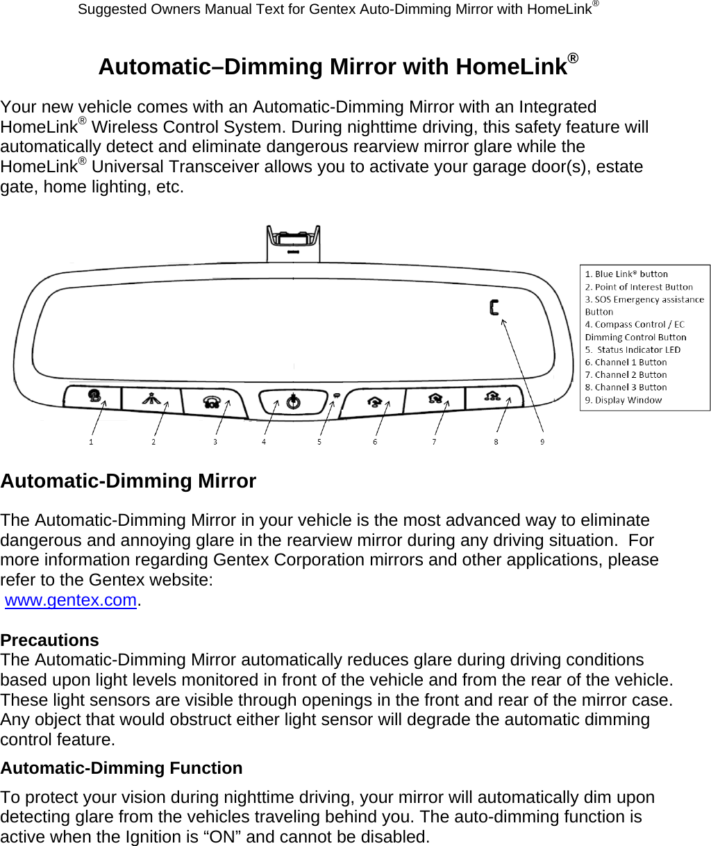 Suggested Owners Manual Text for Gentex Auto-Dimming Mirror with HomeLink® Automatic–Dimming Mirror with HomeLink® Your new vehicle comes with an Automatic-Dimming Mirror with an Integrated HomeLink® Wireless Control System. During nighttime driving, this safety feature will automatically detect and eliminate dangerous rearview mirror glare while the HomeLink® Universal Transceiver allows you to activate your garage door(s), estate gate, home lighting, etc.   Automatic-Dimming Mirror The Automatic-Dimming Mirror in your vehicle is the most advanced way to eliminate dangerous and annoying glare in the rearview mirror during any driving situation.  For more information regarding Gentex Corporation mirrors and other applications, please refer to the Gentex website:  www.gentex.com.  Precautions The Automatic-Dimming Mirror automatically reduces glare during driving conditions based upon light levels monitored in front of the vehicle and from the rear of the vehicle.  These light sensors are visible through openings in the front and rear of the mirror case.  Any object that would obstruct either light sensor will degrade the automatic dimming control feature. Automatic-Dimming Function To protect your vision during nighttime driving, your mirror will automatically dim upon detecting glare from the vehicles traveling behind you. The auto-dimming function is active when the Ignition is “ON” and cannot be disabled. 