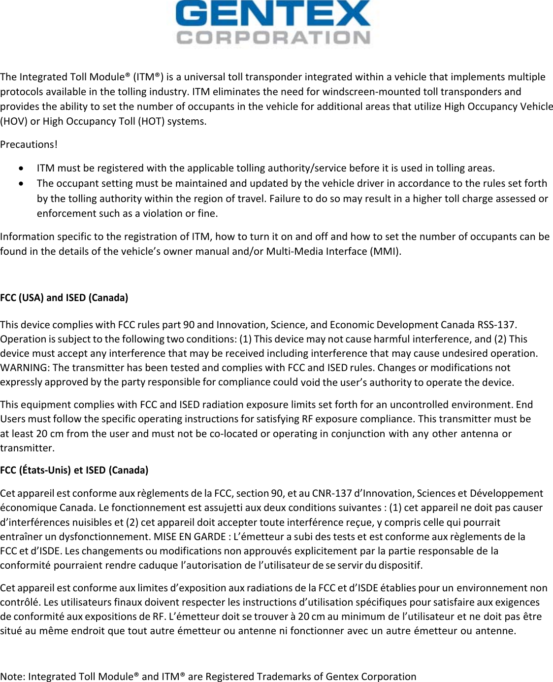 TheIntegratedTollModule®(ITM®)isauniversaltolltransponderintegratedwithinavehiclethatimplementsmultipleprotocolsavailableinthetollingindustry.ITMeliminatestheneedforwindscreen‐mountedtolltranspondersandprovidestheabilitytosetthenumberofoccupantsinthevehicleforadditionalareasthatutilizeHighOccupancyVehicle(HOV)orHighOccupancyToll(HOT)systems.Precautions! ITMmustberegisteredwiththeapplicabletollingauthority/servicebeforeitisusedintollingareas. Theoccupantsettingmustbemaintainedandupdatedbythevehicledriverinaccordancetotherulessetforthbythetollingauthoritywithintheregionoftravel.Failuretodosomayresultinahighertollchargeassessedorenforcementsuchasaviolationorfine.InformationspecifictotheregistrationofITM,howtoturnitonandoffandhowtosetthenumberofoccupantscanbefoundinthedetailsofthevehicle’sownermanualand/orMulti‐MediaInterface(MMI).FCC(USA)andISED(Canada)ThisdevicecomplieswithFCCrulespart90andInnovation,Science,andEconomicDevelopmentCanadaRSS‐137.Operationissubjecttothefollowingtwoconditions:(1)Thisdevicemaynotcauseharmfulinterference,and(2)Thisdevicemustacceptanyinterferencethatmaybereceivedincludinginterferencethatmaycauseundesiredoperation.WARNING:ThetransmitterhasbeentestedandcomplieswithFCCandISEDrules.Changesormodificationsnotexpresslyapprovedbythepartyresponsibleforcompliancecouldvoidtheuser’sauthoritytooperatethedevice.ThisequipmentcomplieswithFCCandISEDradiationexposurelimitssetforthforanuncontrolledenvironment.EndUsersmustfollowthespecificoperatinginstructionsforsatisfyingRFexposurecompliance.Thistransmittermustbeatleast20cmfromtheuserandmustnotbeco‐locatedoroperatinginconjunctionwithanyotherantennaortransmitter.FCC(États‐Unis)etISED(Canada)CetappareilestconformeauxrèglementsdelaFCC,section90,etauCNR‐137d’Innovation,SciencesetDéveloppementéconomiqueCanada.Lefonctionnementestassujettiauxdeuxconditionssuivantes:(1)cetappareilnedoitpascauserd’interférencesnuisibleset(2)cetappareildoitacceptertouteinterférencereçue,ycompriscellequipourraitentraînerundysfonctionnement.MISEENGARDE:L’émetteurasubidestestsetestconformeauxrèglementsdelaFCCetd’ISDE.Leschangementsoumodificationsnonapprouvésexplicitementparlapartieresponsabledelaconformitépourraientrendrecaduquel’autorisationdel’utilisateurdeseservirdudispositif.Cetappareilestconformeauxlimitesd’expositionauxradiationsdelaFCCetd’ISDEétabliespourunenvironnementnoncontrôlé.Lesutilisateursfinauxdoiventrespecterlesinstructionsd’utilisationspécifiquespoursatisfaireauxexigencesdeconformitéauxexpositionsdeRF.L’émetteurdoitsetrouverà20cmauminimumdel’utilisateuretnedoitpasêtresituéaumêmeendroitquetoutautreémetteurouantennenifonctionneravecunautreémetteurouantenne.Note:IntegratedTollModule®andITM®areRegisteredTrademarksofGentexCorporation