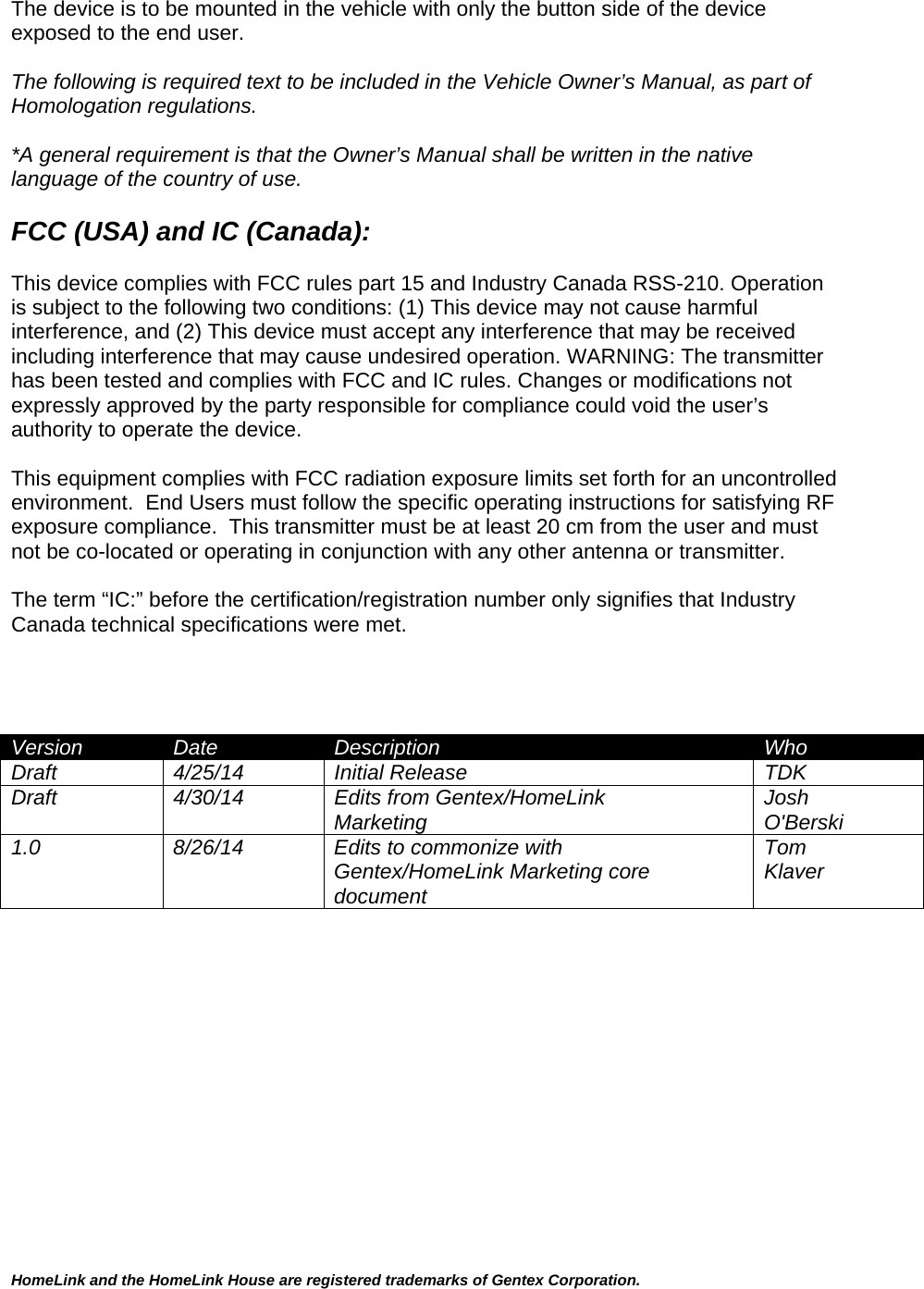 HomeLink and the HomeLink House are registered trademarks of Gentex Corporation.  The device is to be mounted in the vehicle with only the button side of the device exposed to the end user.  The following is required text to be included in the Vehicle Owner’s Manual, as part of Homologation regulations.   *A general requirement is that the Owner’s Manual shall be written in the native language of the country of use.  FCC (USA) and IC (Canada):  This device complies with FCC rules part 15 and Industry Canada RSS-210. Operation is subject to the following two conditions: (1) This device may not cause harmful interference, and (2) This device must accept any interference that may be received including interference that may cause undesired operation. WARNING: The transmitter has been tested and complies with FCC and IC rules. Changes or modifications not expressly approved by the party responsible for compliance could void the user’s authority to operate the device.  This equipment complies with FCC radiation exposure limits set forth for an uncontrolled environment.  End Users must follow the specific operating instructions for satisfying RF exposure compliance.  This transmitter must be at least 20 cm from the user and must not be co-located or operating in conjunction with any other antenna or transmitter.  The term “IC:” before the certification/registration number only signifies that Industry Canada technical specifications were met.     Version  Date  Description  Who Draft  4/25/14  Initial Release   TDK Draft 4/30/14 Edits from Gentex/HomeLink Marketing  Josh O&apos;Berski 1.0  8/26/14  Edits to commonize with  Gentex/HomeLink Marketing core document Tom Klaver  
