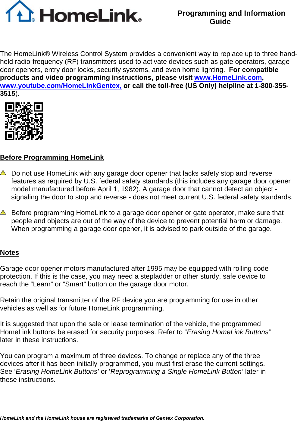HomeLink and the HomeLink house are registered trademarks of Gentex Corporation.   Programming and Information Guide    The HomeLink® Wireless Control System provides a convenient way to replace up to three hand-held radio-frequency (RF) transmitters used to activate devices such as gate operators, garage door openers, entry door locks, security systems, and even home lighting.  For compatible products and video programming instructions, please visit www.HomeLink.com, www.youtube.com/HomeLinkGentex, or call the toll-free (US Only) helpline at 1-800-355-3515).    Before Programming HomeLink    Do not use HomeLink with any garage door opener that lacks safety stop and reverse features as required by U.S. federal safety standards (this includes any garage door opener model manufactured before April 1, 1982). A garage door that cannot detect an object - signaling the door to stop and reverse - does not meet current U.S. federal safety standards.     Before programming HomeLink to a garage door opener or gate operator, make sure that people and objects are out of the way of the device to prevent potential harm or damage.  When programming a garage door opener, it is advised to park outside of the garage.     Notes  Garage door opener motors manufactured after 1995 may be equipped with rolling code protection. If this is the case, you may need a stepladder or other sturdy, safe device to reach the “Learn” or “Smart” button on the garage door motor.  Retain the original transmitter of the RF device you are programming for use in other vehicles as well as for future HomeLink programming.   It is suggested that upon the sale or lease termination of the vehicle, the programmed HomeLink buttons be erased for security purposes. Refer to “Erasing HomeLink Buttons” later in these instructions.  You can program a maximum of three devices. To change or replace any of the three devices after it has been initially programmed, you must first erase the current settings. See ‘Erasing HomeLink Buttons’ or ‘Reprogramming a Single HomeLink Button’ later in these instructions.   