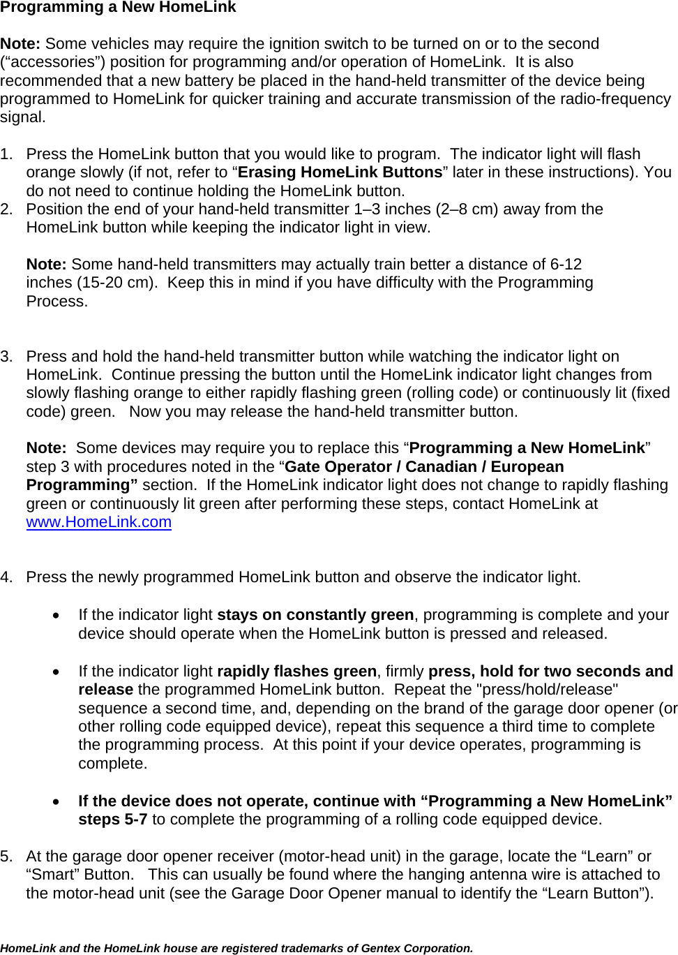 HomeLink and the HomeLink house are registered trademarks of Gentex Corporation.   Programming a New HomeLink  Note: Some vehicles may require the ignition switch to be turned on or to the second (“accessories”) position for programming and/or operation of HomeLink.  It is also recommended that a new battery be placed in the hand-held transmitter of the device being programmed to HomeLink for quicker training and accurate transmission of the radio-frequency signal.      1.  Press the HomeLink button that you would like to program.  The indicator light will flash orange slowly (if not, refer to “Erasing HomeLink Buttons” later in these instructions). You do not need to continue holding the HomeLink button. 2.  Position the end of your hand-held transmitter 1–3 inches (2–8 cm) away from the HomeLink button while keeping the indicator light in view.  Note: Some hand-held transmitters may actually train better a distance of 6-12 inches (15-20 cm).  Keep this in mind if you have difficulty with the Programming Process.   3.  Press and hold the hand-held transmitter button while watching the indicator light on HomeLink.  Continue pressing the button until the HomeLink indicator light changes from slowly flashing orange to either rapidly flashing green (rolling code) or continuously lit (fixed code) green.   Now you may release the hand-held transmitter button.  Note:  Some devices may require you to replace this “Programming a New HomeLink” step 3 with procedures noted in the “Gate Operator / Canadian / European Programming” section.  If the HomeLink indicator light does not change to rapidly flashing green or continuously lit green after performing these steps, contact HomeLink at www.HomeLink.com   4.  Press the newly programmed HomeLink button and observe the indicator light.      If the indicator light stays on constantly green, programming is complete and your device should operate when the HomeLink button is pressed and released.      If the indicator light rapidly flashes green, firmly press, hold for two seconds and release the programmed HomeLink button.  Repeat the &quot;press/hold/release&quot; sequence a second time, and, depending on the brand of the garage door opener (or other rolling code equipped device), repeat this sequence a third time to complete the programming process.  At this point if your device operates, programming is complete.   If the device does not operate, continue with “Programming a New HomeLink” steps 5-7 to complete the programming of a rolling code equipped device.   5.  At the garage door opener receiver (motor-head unit) in the garage, locate the “Learn” or “Smart” Button.   This can usually be found where the hanging antenna wire is attached to the motor-head unit (see the Garage Door Opener manual to identify the “Learn Button”).  