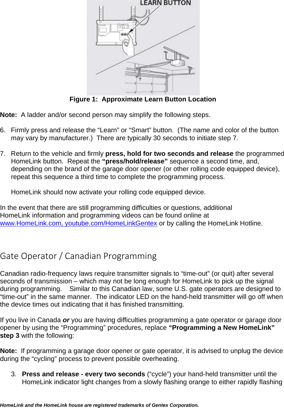 HomeLink and the HomeLink house are registered trademarks of Gentex Corporation.   Figure 1:  Approximate Learn Button Location  Note:  A ladder and/or second person may simplify the following steps.  6.  Firmly press and release the “Learn” or “Smart” button.  (The name and color of the button may vary by manufacturer.)  There are typically 30 seconds to initiate step 7.   7.  Return to the vehicle and firmly press, hold for two seconds and release the programmed HomeLink button.  Repeat the “press/hold/release” sequence a second time, and, depending on the brand of the garage door opener (or other rolling code equipped device), repeat this sequence a third time to complete the programming process.  HomeLink should now activate your rolling code equipped device.   In the event that there are still programming difficulties or questions, additional HomeLink information and programming videos can be found online at www.HomeLink.com, youtube.com/HomeLinkGentex or by calling the HomeLink Hotline.   GateOperator/CanadianProgramming Canadian radio-frequency laws require transmitter signals to “time-out” (or quit) after several seconds of transmission – which may not be long enough for HomeLink to pick up the signal during programming.    Similar to this Canadian law, some U.S. gate operators are designed to “time-out” in the same manner.  The indicator LED on the hand-held transmitter will go off when the device times out indicating that it has finished transmitting.  If you live in Canada or you are having difficulties programming a gate operator or garage door opener by using the “Programming” procedures, replace “Programming a New HomeLink” step 3 with the following:  Note:  If programming a garage door opener or gate operator, it is advised to unplug the device during the “cycling” process to prevent possible overheating.  3.  Press and release - every two seconds (“cycle”) your hand-held transmitter until the HomeLink indicator light changes from a slowly flashing orange to either rapidly flashing 