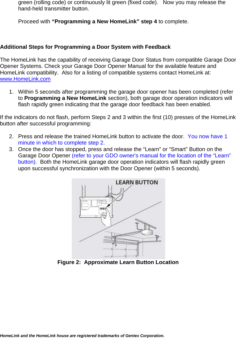 HomeLink and the HomeLink house are registered trademarks of Gentex Corporation.  green (rolling code) or continuously lit green (fixed code).   Now you may release the hand-held transmitter button.  Proceed with “Programming a New HomeLink” step 4 to complete.    Additional Steps for Programming a Door System with Feedback  The HomeLink has the capability of receiving Garage Door Status from compatible Garage Door Opener Systems. Check your Garage Door Opener Manual for the available feature and HomeLink compatibility.  Also for a listing of compatible systems contact HomeLink at:   www.HomeLink.com  1.  Within 5 seconds after programming the garage door opener has been completed (refer to Programming a New HomeLink section), both garage door operation indicators will flash rapidly green indicating that the garage door feedback has been enabled.  If the indicators do not flash, perform Steps 2 and 3 within the first (10) presses of the HomeLink button after successful programming:  2.  Press and release the trained HomeLink button to activate the door.  You now have 1 minute in which to complete step 2. 3.  Once the door has stopped, press and release the “Learn” or “Smart” Button on the Garage Door Opener (refer to your GDO owner&apos;s manual for the location of the “Learn” button).  Both the HomeLink garage door operation indicators will flash rapidly green upon successful synchronization with the Door Opener (within 5 seconds).   Figure 2:  Approximate Learn Button Location    