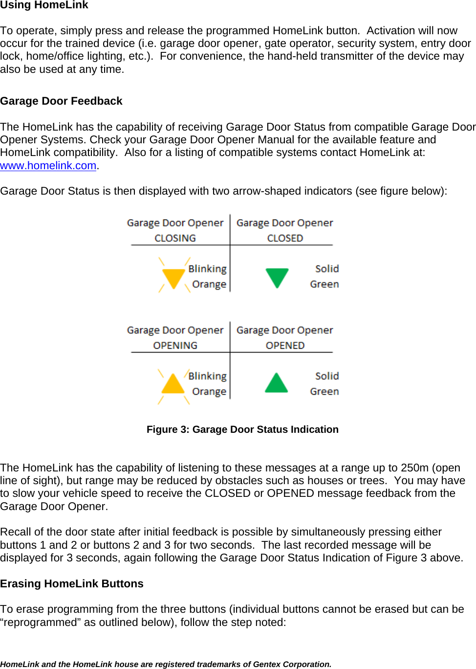 HomeLink and the HomeLink house are registered trademarks of Gentex Corporation.   Using HomeLink   To operate, simply press and release the programmed HomeLink button.  Activation will now occur for the trained device (i.e. garage door opener, gate operator, security system, entry door lock, home/office lighting, etc.).  For convenience, the hand-held transmitter of the device may also be used at any time.    Garage Door Feedback  The HomeLink has the capability of receiving Garage Door Status from compatible Garage Door Opener Systems. Check your Garage Door Opener Manual for the available feature and HomeLink compatibility.  Also for a listing of compatible systems contact HomeLink at:  www.homelink.com.  Garage Door Status is then displayed with two arrow-shaped indicators (see figure below):    Figure 3: Garage Door Status Indication   The HomeLink has the capability of listening to these messages at a range up to 250m (open line of sight), but range may be reduced by obstacles such as houses or trees.  You may have to slow your vehicle speed to receive the CLOSED or OPENED message feedback from the Garage Door Opener.    Recall of the door state after initial feedback is possible by simultaneously pressing either buttons 1 and 2 or buttons 2 and 3 for two seconds.  The last recorded message will be displayed for 3 seconds, again following the Garage Door Status Indication of Figure 3 above.  Erasing HomeLink Buttons  To erase programming from the three buttons (individual buttons cannot be erased but can be “reprogrammed” as outlined below), follow the step noted:  