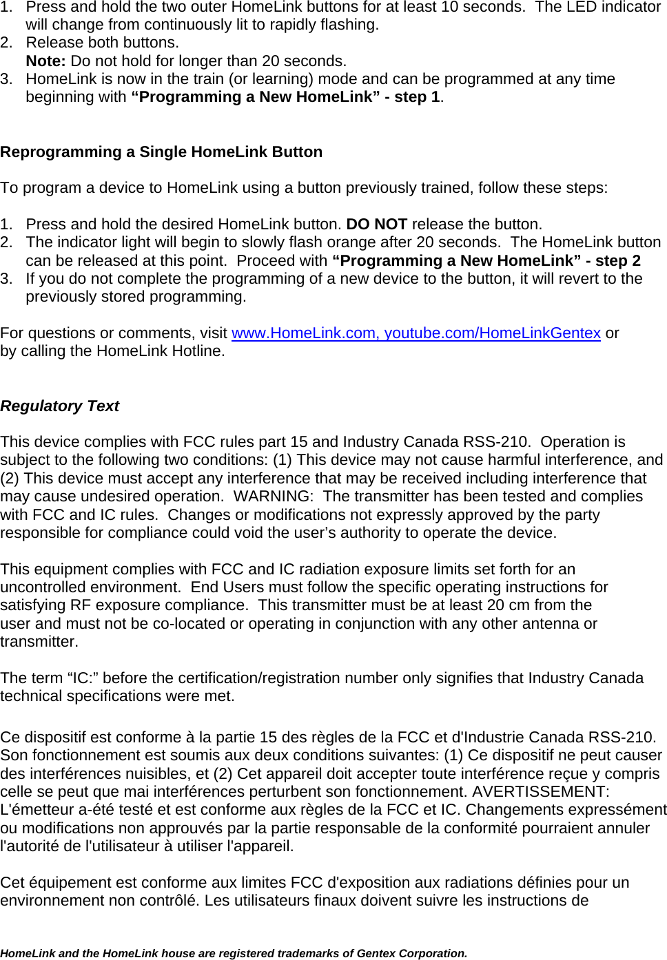 HomeLink and the HomeLink house are registered trademarks of Gentex Corporation.  1.  Press and hold the two outer HomeLink buttons for at least 10 seconds.  The LED indicator will change from continuously lit to rapidly flashing.  2.  Release both buttons.  Note: Do not hold for longer than 20 seconds.   3.  HomeLink is now in the train (or learning) mode and can be programmed at any time beginning with “Programming a New HomeLink” - step 1.   Reprogramming a Single HomeLink Button  To program a device to HomeLink using a button previously trained, follow these steps:  1.   Press and hold the desired HomeLink button. DO NOT release the button. 2.   The indicator light will begin to slowly flash orange after 20 seconds.  The HomeLink button can be released at this point.  Proceed with “Programming a New HomeLink” - step 2 3.  If you do not complete the programming of a new device to the button, it will revert to the previously stored programming.   For questions or comments, visit www.HomeLink.com, youtube.com/HomeLinkGentex or by calling the HomeLink Hotline.   Regulatory Text  This device complies with FCC rules part 15 and Industry Canada RSS-210.  Operation is subject to the following two conditions: (1) This device may not cause harmful interference, and (2) This device must accept any interference that may be received including interference that may cause undesired operation.  WARNING:  The transmitter has been tested and complies with FCC and IC rules.  Changes or modifications not expressly approved by the party responsible for compliance could void the user’s authority to operate the device.  This equipment complies with FCC and IC radiation exposure limits set forth for an uncontrolled environment.  End Users must follow the specific operating instructions for satisfying RF exposure compliance.  This transmitter must be at least 20 cm from the user and must not be co-located or operating in conjunction with any other antenna or transmitter.  The term “IC:” before the certification/registration number only signifies that Industry Canada technical specifications were met.  Ce dispositif est conforme à la partie 15 des règles de la FCC et d&apos;Industrie Canada RSS-210. Son fonctionnement est soumis aux deux conditions suivantes: (1) Ce dispositif ne peut causer des interférences nuisibles, et (2) Cet appareil doit accepter toute interférence reçue y compris celle se peut que mai interférences perturbent son fonctionnement. AVERTISSEMENT: L&apos;émetteur a-été testé et est conforme aux règles de la FCC et IC. Changements expressément ou modifications non approuvés par la partie responsable de la conformité pourraient annuler l&apos;autorité de l&apos;utilisateur à utiliser l&apos;appareil.  Cet équipement est conforme aux limites FCC d&apos;exposition aux radiations définies pour un environnement non contrôlé. Les utilisateurs finaux doivent suivre les instructions de 