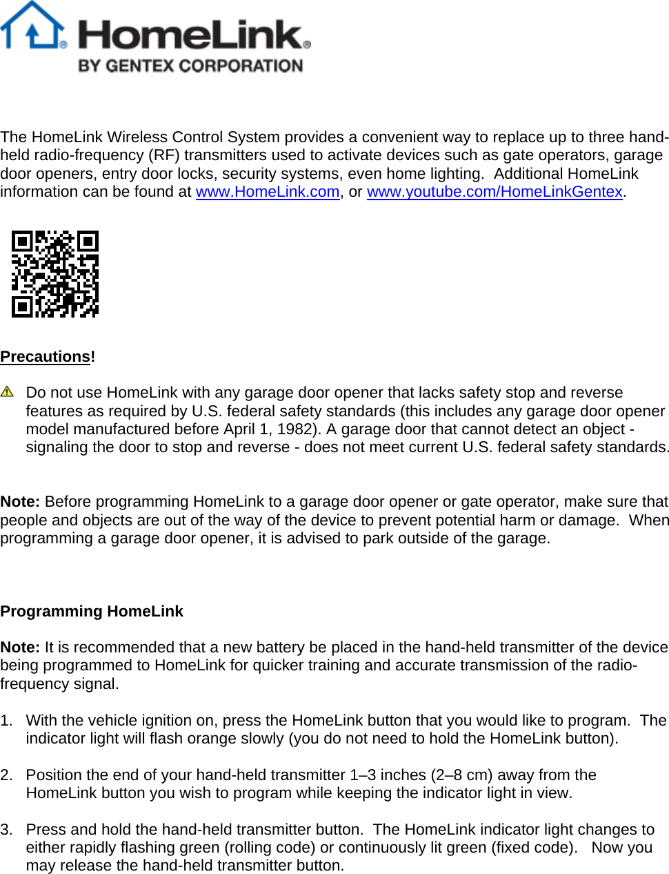     The HomeLink Wireless Control System provides a convenient way to replace up to three hand-held radio-frequency (RF) transmitters used to activate devices such as gate operators, garage door openers, entry door locks, security systems, even home lighting.  Additional HomeLink information can be found at www.HomeLink.com, or www.youtube.com/HomeLinkGentex.     Precautions!    Do not use HomeLink with any garage door opener that lacks safety stop and reverse features as required by U.S. federal safety standards (this includes any garage door opener model manufactured before April 1, 1982). A garage door that cannot detect an object - signaling the door to stop and reverse - does not meet current U.S. federal safety standards.    Note: Before programming HomeLink to a garage door opener or gate operator, make sure that people and objects are out of the way of the device to prevent potential harm or damage.  When programming a garage door opener, it is advised to park outside of the garage.      Programming HomeLink  Note: It is recommended that a new battery be placed in the hand-held transmitter of the device being programmed to HomeLink for quicker training and accurate transmission of the radio-frequency signal.      1.  With the vehicle ignition on, press the HomeLink button that you would like to program.  The indicator light will flash orange slowly (you do not need to hold the HomeLink button).  2.  Position the end of your hand-held transmitter 1–3 inches (2–8 cm) away from the HomeLink button you wish to program while keeping the indicator light in view.  3.  Press and hold the hand-held transmitter button.  The HomeLink indicator light changes to either rapidly flashing green (rolling code) or continuously lit green (fixed code).   Now you may release the hand-held transmitter button.   