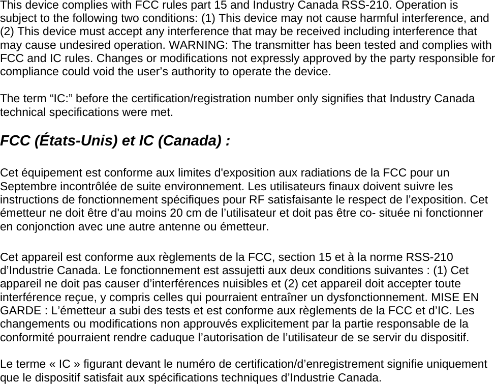 This device complies with FCC rules part 15 and Industry Canada RSS-210. Operation is subject to the following two conditions: (1) This device may not cause harmful interference, and (2) This device must accept any interference that may be received including interference that may cause undesired operation. WARNING: The transmitter has been tested and complies with FCC and IC rules. Changes or modifications not expressly approved by the party responsible for compliance could void the user’s authority to operate the device.  The term “IC:” before the certification/registration number only signifies that Industry Canada technical specifications were met.  FCC (États-Unis) et IC (Canada) :   Cet équipement est conforme aux limites d&apos;exposition aux radiations de la FCC pour un Septembre incontrôlée de suite environnement. Les utilisateurs finaux doivent suivre les instructions de fonctionnement spécifiques pour RF satisfaisante le respect de l’exposition. Cet émetteur ne doit être d&apos;au moins 20 cm de l’utilisateur et doit pas être co- située ni fonctionner en conjonction avec une autre antenne ou émetteur.  Cet appareil est conforme aux règlements de la FCC, section 15 et à la norme RSS-210 d’Industrie Canada. Le fonctionnement est assujetti aux deux conditions suivantes : (1) Cet appareil ne doit pas causer d’interférences nuisibles et (2) cet appareil doit accepter toute interférence reçue, y compris celles qui pourraient entraîner un dysfonctionnement. MISE EN GARDE : L’émetteur a subi des tests et est conforme aux règlements de la FCC et d’IC. Les changements ou modifications non approuvés explicitement par la partie responsable de la conformité pourraient rendre caduque l’autorisation de l’utilisateur de se servir du dispositif.  Le terme « IC » figurant devant le numéro de certification/d’enregistrement signifie uniquement que le dispositif satisfait aux spécifications techniques d’Industrie Canada.  