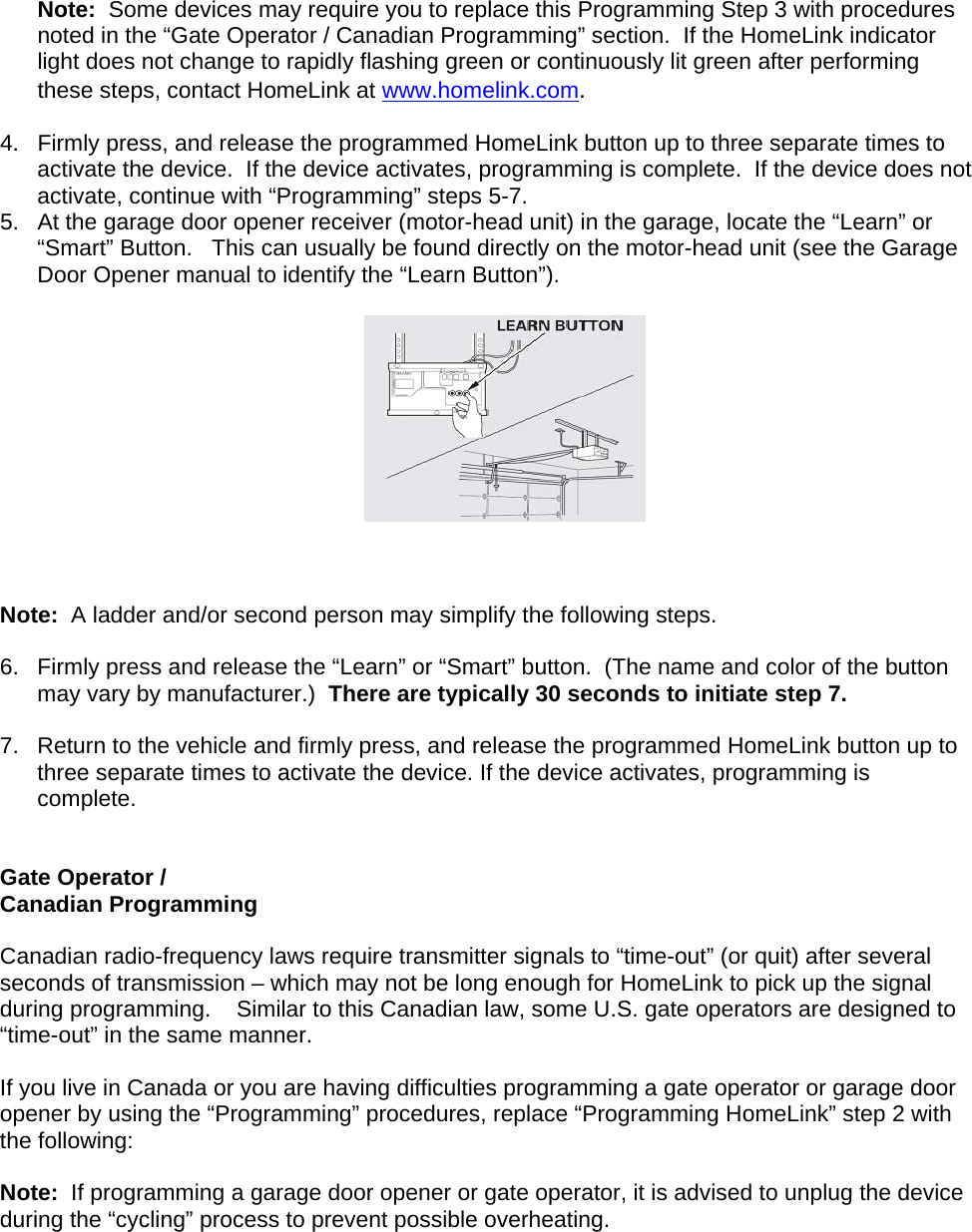 Note:  Some devices may require you to replace this Programming Step 3 with procedures noted in the “Gate Operator / Canadian Programming” section.  If the HomeLink indicator light does not change to rapidly flashing green or continuously lit green after performing these steps, contact HomeLink at www.homelink.com.  4.  Firmly press, and release the programmed HomeLink button up to three separate times to activate the device.  If the device activates, programming is complete.  If the device does not activate, continue with “Programming” steps 5-7. 5.  At the garage door opener receiver (motor-head unit) in the garage, locate the “Learn” or “Smart” Button.   This can usually be found directly on the motor-head unit (see the Garage Door Opener manual to identify the “Learn Button”).       Note:  A ladder and/or second person may simplify the following steps.  6.  Firmly press and release the “Learn” or “Smart” button.  (The name and color of the button may vary by manufacturer.)  There are typically 30 seconds to initiate step 7.   7.  Return to the vehicle and firmly press, and release the programmed HomeLink button up to three separate times to activate the device. If the device activates, programming is complete.   Gate Operator /  Canadian Programming  Canadian radio-frequency laws require transmitter signals to “time-out” (or quit) after several seconds of transmission – which may not be long enough for HomeLink to pick up the signal during programming.    Similar to this Canadian law, some U.S. gate operators are designed to “time-out” in the same manner.  If you live in Canada or you are having difficulties programming a gate operator or garage door opener by using the “Programming” procedures, replace “Programming HomeLink” step 2 with the following:  Note:  If programming a garage door opener or gate operator, it is advised to unplug the device during the “cycling” process to prevent possible overheating.    